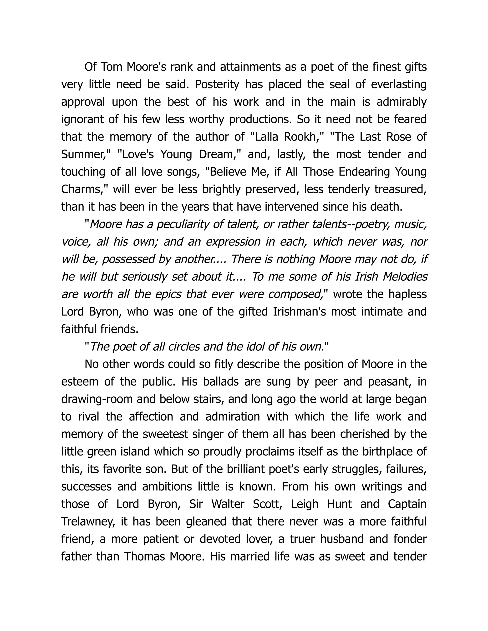 Of Tom Moore's rank and attainments as a poet of the finest gifts
very little need be said. Posterity has placed the seal of everlasting
approval upon the best of his work and in the main is admirably
ignorant of his few less worthy productions. So it need not be feared
that the memory of the author of "Lalla Rookh," "The Last Rose of
Summer," "Love's Young Dream," and, lastly, the most tender and
touching of all love songs, "Believe Me, if All Those Endearing Young
Charms," will ever be less brightly preserved, less tenderly treasured,
than it has been in the years that have intervened since his death.
"Moore has a peculiarity of talent, or rather talents--poetry, music,
voice, all his own; and an expression in each, which never was, nor
will be, possessed by another.... There is nothing Moore may not do, if
he will but seriously set about it.... To me some of his Irish Melodies
are worth all the epics that ever were composed," wrote the hapless
Lord Byron, who was one of the gifted Irishman's most intimate and
faithful friends.
"The poet of all circles and the idol of his own."
No other words could so fitly describe the position of Moore in the
esteem of the public. His ballads are sung by peer and peasant, in
drawing-room and below stairs, and long ago the world at large began
to rival the affection and admiration with which the life work and
memory of the sweetest singer of them all has been cherished by the
little green island which so proudly proclaims itself as the birthplace of
this, its favorite son. But of the brilliant poet's early struggles, failures,
successes and ambitions little is known. From his own writings and
those of Lord Byron, Sir Walter Scott, Leigh Hunt and Captain
Trelawney, it has been gleaned that there never was a more faithful
friend, a more patient or devoted lover, a truer husband and fonder
father than Thomas Moore. His married life was as sweet and tender
 