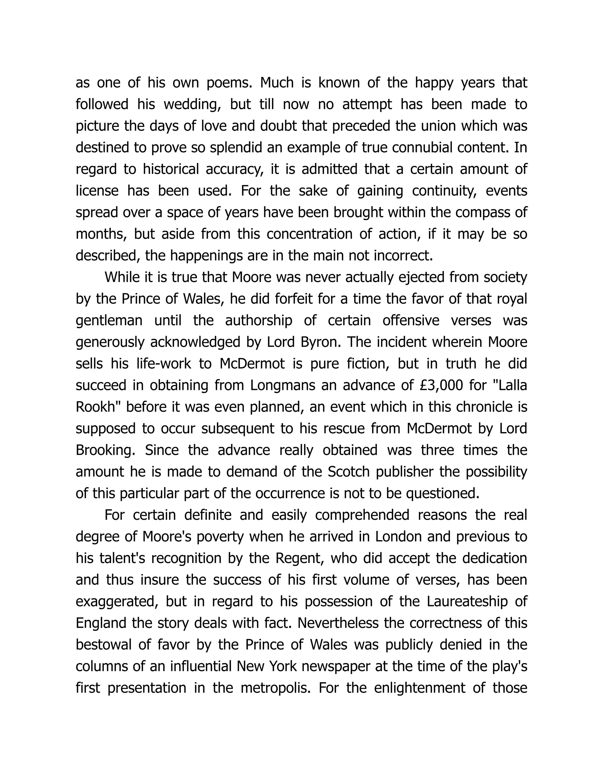 as one of his own poems. Much is known of the happy years that
followed his wedding, but till now no attempt has been made to
picture the days of love and doubt that preceded the union which was
destined to prove so splendid an example of true connubial content. In
regard to historical accuracy, it is admitted that a certain amount of
license has been used. For the sake of gaining continuity, events
spread over a space of years have been brought within the compass of
months, but aside from this concentration of action, if it may be so
described, the happenings are in the main not incorrect.
While it is true that Moore was never actually ejected from society
by the Prince of Wales, he did forfeit for a time the favor of that royal
gentleman until the authorship of certain offensive verses was
generously acknowledged by Lord Byron. The incident wherein Moore
sells his life-work to McDermot is pure fiction, but in truth he did
succeed in obtaining from Longmans an advance of £3,000 for "Lalla
Rookh" before it was even planned, an event which in this chronicle is
supposed to occur subsequent to his rescue from McDermot by Lord
Brooking. Since the advance really obtained was three times the
amount he is made to demand of the Scotch publisher the possibility
of this particular part of the occurrence is not to be questioned.
For certain definite and easily comprehended reasons the real
degree of Moore's poverty when he arrived in London and previous to
his talent's recognition by the Regent, who did accept the dedication
and thus insure the success of his first volume of verses, has been
exaggerated, but in regard to his possession of the Laureateship of
England the story deals with fact. Nevertheless the correctness of this
bestowal of favor by the Prince of Wales was publicly denied in the
columns of an influential New York newspaper at the time of the play's
first presentation in the metropolis. For the enlightenment of those
 
