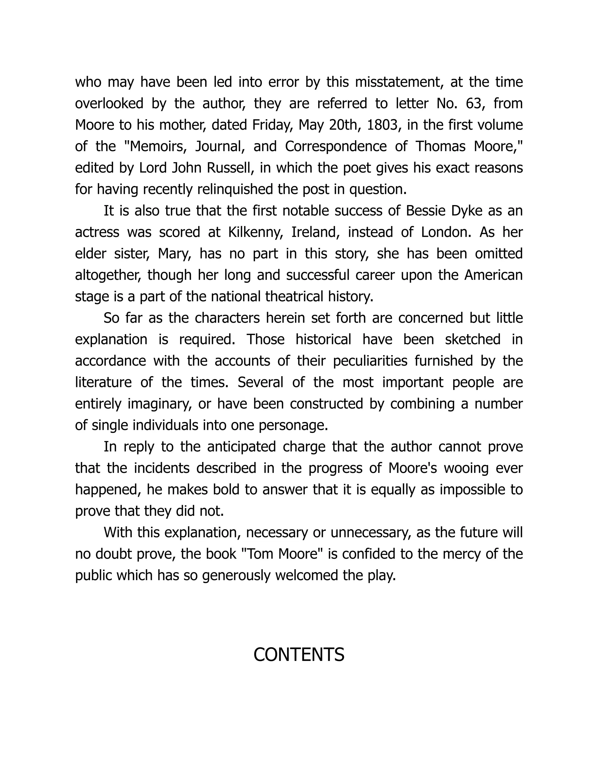 who may have been led into error by this misstatement, at the time
overlooked by the author, they are referred to letter No. 63, from
Moore to his mother, dated Friday, May 20th, 1803, in the first volume
of the "Memoirs, Journal, and Correspondence of Thomas Moore,"
edited by Lord John Russell, in which the poet gives his exact reasons
for having recently relinquished the post in question.
It is also true that the first notable success of Bessie Dyke as an
actress was scored at Kilkenny, Ireland, instead of London. As her
elder sister, Mary, has no part in this story, she has been omitted
altogether, though her long and successful career upon the American
stage is a part of the national theatrical history.
So far as the characters herein set forth are concerned but little
explanation is required. Those historical have been sketched in
accordance with the accounts of their peculiarities furnished by the
literature of the times. Several of the most important people are
entirely imaginary, or have been constructed by combining a number
of single individuals into one personage.
In reply to the anticipated charge that the author cannot prove
that the incidents described in the progress of Moore's wooing ever
happened, he makes bold to answer that it is equally as impossible to
prove that they did not.
With this explanation, necessary or unnecessary, as the future will
no doubt prove, the book "Tom Moore" is confided to the mercy of the
public which has so generously welcomed the play.
CONTENTS
 