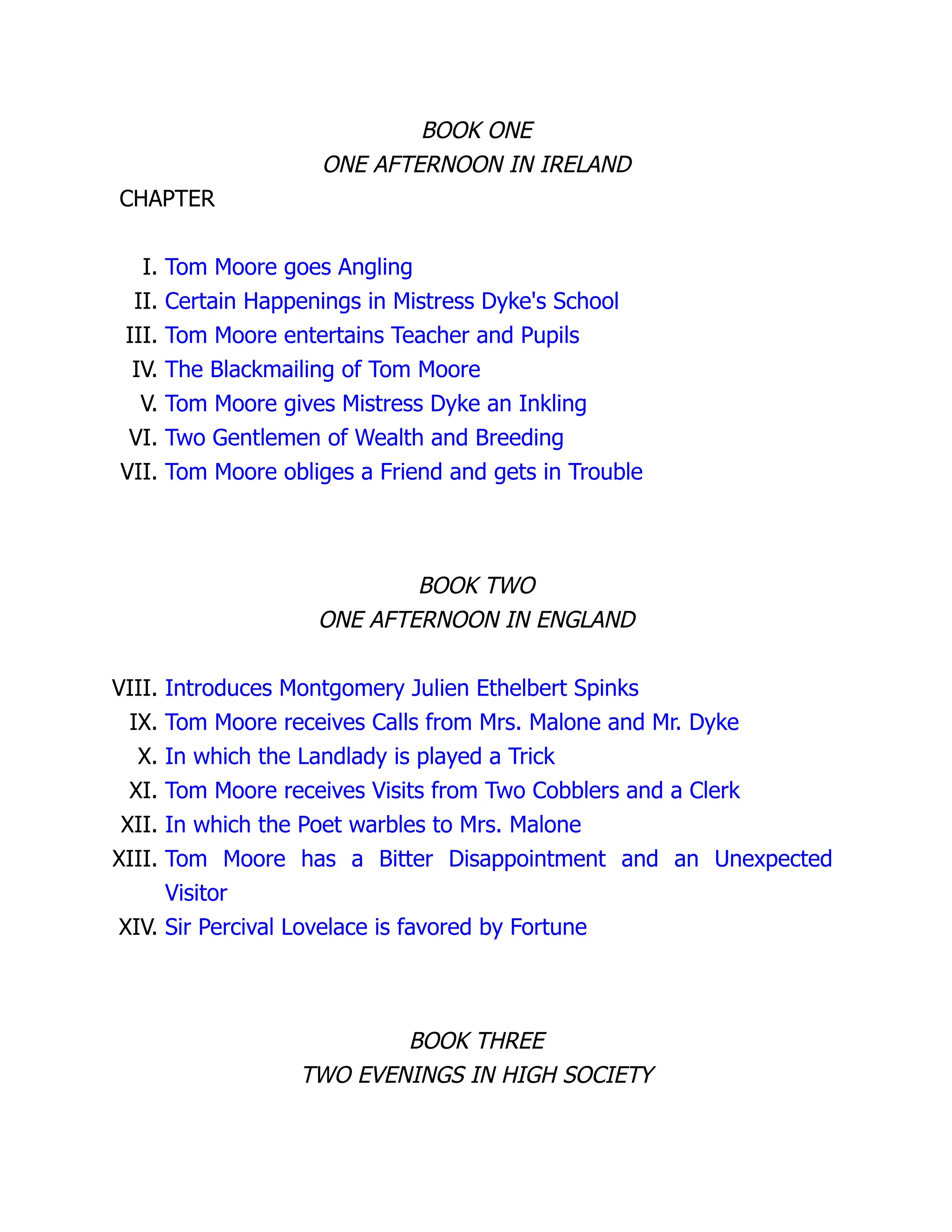BOOK ONE
ONE AFTERNOON IN IRELAND
CHAPTER
I. Tom Moore goes Angling
II. Certain Happenings in Mistress Dyke's School
III. Tom Moore entertains Teacher and Pupils
IV. The Blackmailing of Tom Moore
V. Tom Moore gives Mistress Dyke an Inkling
VI. Two Gentlemen of Wealth and Breeding
VII. Tom Moore obliges a Friend and gets in Trouble
BOOK TWO
ONE AFTERNOON IN ENGLAND
VIII. Introduces Montgomery Julien Ethelbert Spinks
IX. Tom Moore receives Calls from Mrs. Malone and Mr. Dyke
X. In which the Landlady is played a Trick
XI. Tom Moore receives Visits from Two Cobblers and a Clerk
XII. In which the Poet warbles to Mrs. Malone
XIII. Tom Moore has a Bitter Disappointment and an Unexpected
Visitor
XIV. Sir Percival Lovelace is favored by Fortune
BOOK THREE
TWO EVENINGS IN HIGH SOCIETY
 