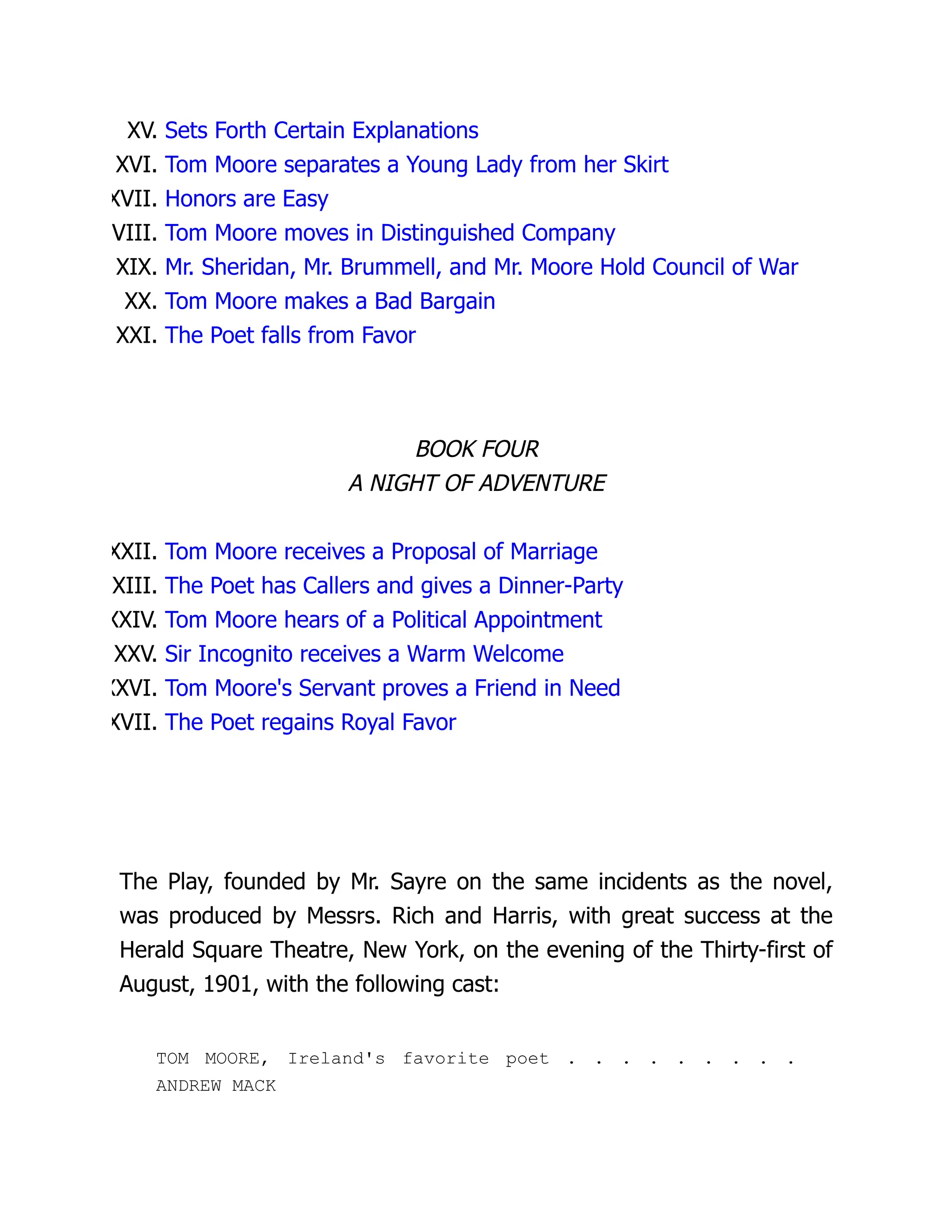 XV. Sets Forth Certain Explanations
XVI. Tom Moore separates a Young Lady from her Skirt
XVII. Honors are Easy
VIII. Tom Moore moves in Distinguished Company
XIX. Mr. Sheridan, Mr. Brummell, and Mr. Moore Hold Council of War
XX. Tom Moore makes a Bad Bargain
XXI. The Poet falls from Favor
BOOK FOUR
A NIGHT OF ADVENTURE
XXII. Tom Moore receives a Proposal of Marriage
XXIII. The Poet has Callers and gives a Dinner-Party
XXIV. Tom Moore hears of a Political Appointment
XXV. Sir Incognito receives a Warm Welcome
XXVI. Tom Moore's Servant proves a Friend in Need
XVII. The Poet regains Royal Favor
The Play, founded by Mr. Sayre on the same incidents as the novel,
was produced by Messrs. Rich and Harris, with great success at the
Herald Square Theatre, New York, on the evening of the Thirty-first of
August, 1901, with the following cast:
TOM MOORE, Ireland's favorite poet . . . . . . . . .
ANDREW MACK
 