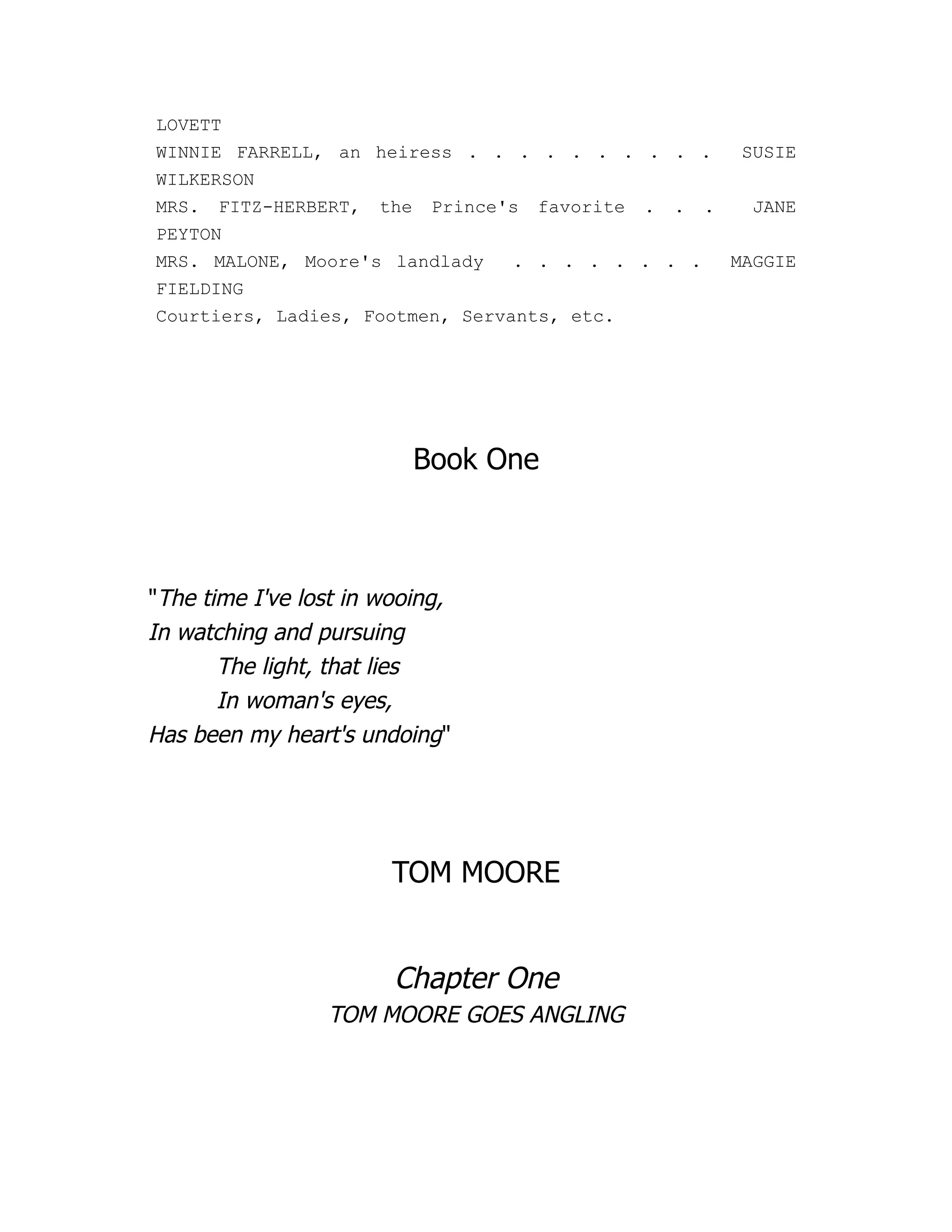 LOVETT
WINNIE FARRELL, an heiress . . . . . . . . . . SUSIE
WILKERSON
MRS. FITZ-HERBERT, the Prince's favorite . . . JANE
PEYTON
MRS. MALONE, Moore's landlady . . . . . . . . MAGGIE
FIELDING
Courtiers, Ladies, Footmen, Servants, etc.
Book One
"The time I've lost in wooing,
In watching and pursuing
The light, that lies
In woman's eyes,
Has been my heart's undoing"
TOM MOORE
Chapter One
TOM MOORE GOES ANGLING
 
