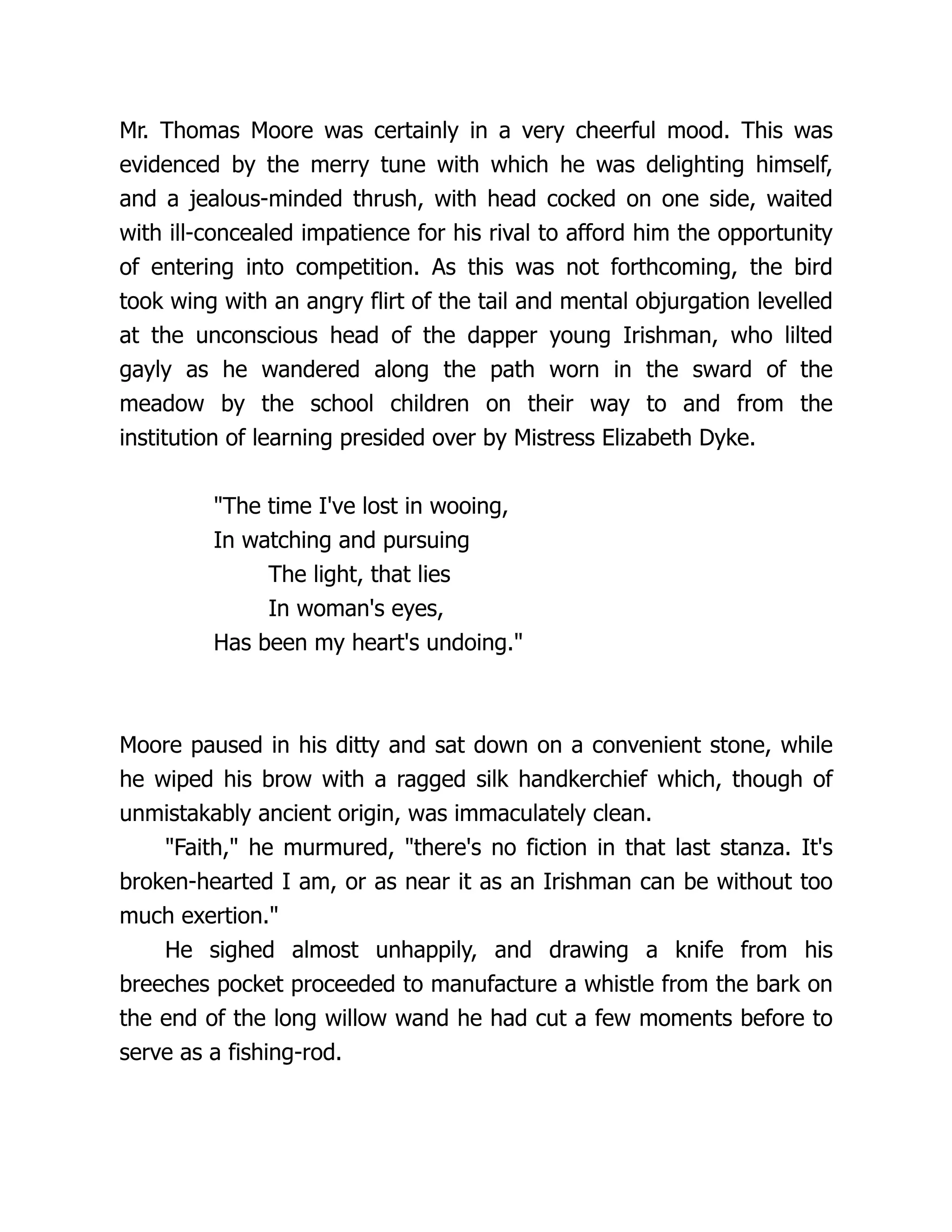Mr. Thomas Moore was certainly in a very cheerful mood. This was
evidenced by the merry tune with which he was delighting himself,
and a jealous-minded thrush, with head cocked on one side, waited
with ill-concealed impatience for his rival to afford him the opportunity
of entering into competition. As this was not forthcoming, the bird
took wing with an angry flirt of the tail and mental objurgation levelled
at the unconscious head of the dapper young Irishman, who lilted
gayly as he wandered along the path worn in the sward of the
meadow by the school children on their way to and from the
institution of learning presided over by Mistress Elizabeth Dyke.
"The time I've lost in wooing,
In watching and pursuing
The light, that lies
In woman's eyes,
Has been my heart's undoing."
Moore paused in his ditty and sat down on a convenient stone, while
he wiped his brow with a ragged silk handkerchief which, though of
unmistakably ancient origin, was immaculately clean.
"Faith," he murmured, "there's no fiction in that last stanza. It's
broken-hearted I am, or as near it as an Irishman can be without too
much exertion."
He sighed almost unhappily, and drawing a knife from his
breeches pocket proceeded to manufacture a whistle from the bark on
the end of the long willow wand he had cut a few moments before to
serve as a fishing-rod.
 