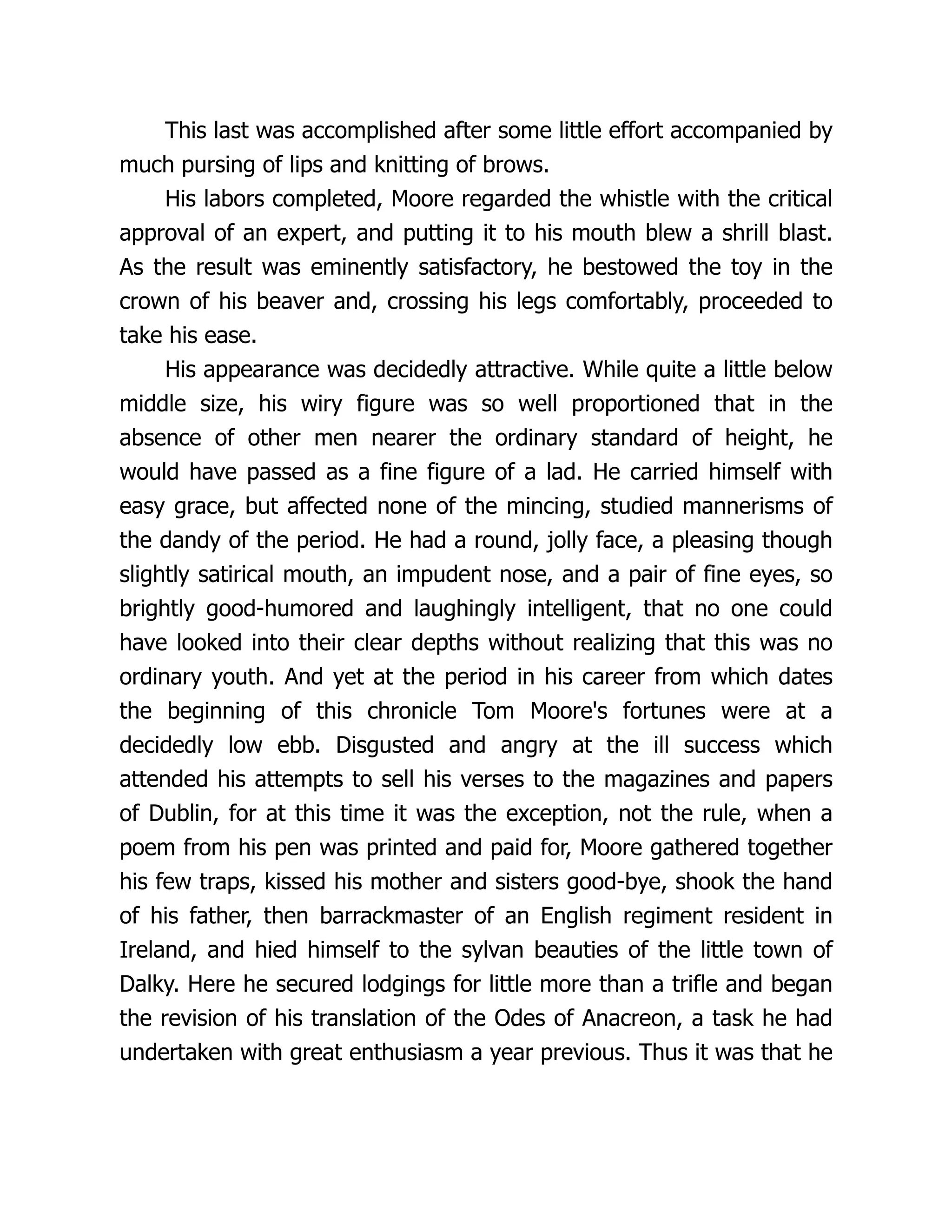 This last was accomplished after some little effort accompanied by
much pursing of lips and knitting of brows.
His labors completed, Moore regarded the whistle with the critical
approval of an expert, and putting it to his mouth blew a shrill blast.
As the result was eminently satisfactory, he bestowed the toy in the
crown of his beaver and, crossing his legs comfortably, proceeded to
take his ease.
His appearance was decidedly attractive. While quite a little below
middle size, his wiry figure was so well proportioned that in the
absence of other men nearer the ordinary standard of height, he
would have passed as a fine figure of a lad. He carried himself with
easy grace, but affected none of the mincing, studied mannerisms of
the dandy of the period. He had a round, jolly face, a pleasing though
slightly satirical mouth, an impudent nose, and a pair of fine eyes, so
brightly good-humored and laughingly intelligent, that no one could
have looked into their clear depths without realizing that this was no
ordinary youth. And yet at the period in his career from which dates
the beginning of this chronicle Tom Moore's fortunes were at a
decidedly low ebb. Disgusted and angry at the ill success which
attended his attempts to sell his verses to the magazines and papers
of Dublin, for at this time it was the exception, not the rule, when a
poem from his pen was printed and paid for, Moore gathered together
his few traps, kissed his mother and sisters good-bye, shook the hand
of his father, then barrackmaster of an English regiment resident in
Ireland, and hied himself to the sylvan beauties of the little town of
Dalky. Here he secured lodgings for little more than a trifle and began
the revision of his translation of the Odes of Anacreon, a task he had
undertaken with great enthusiasm a year previous. Thus it was that he
 
