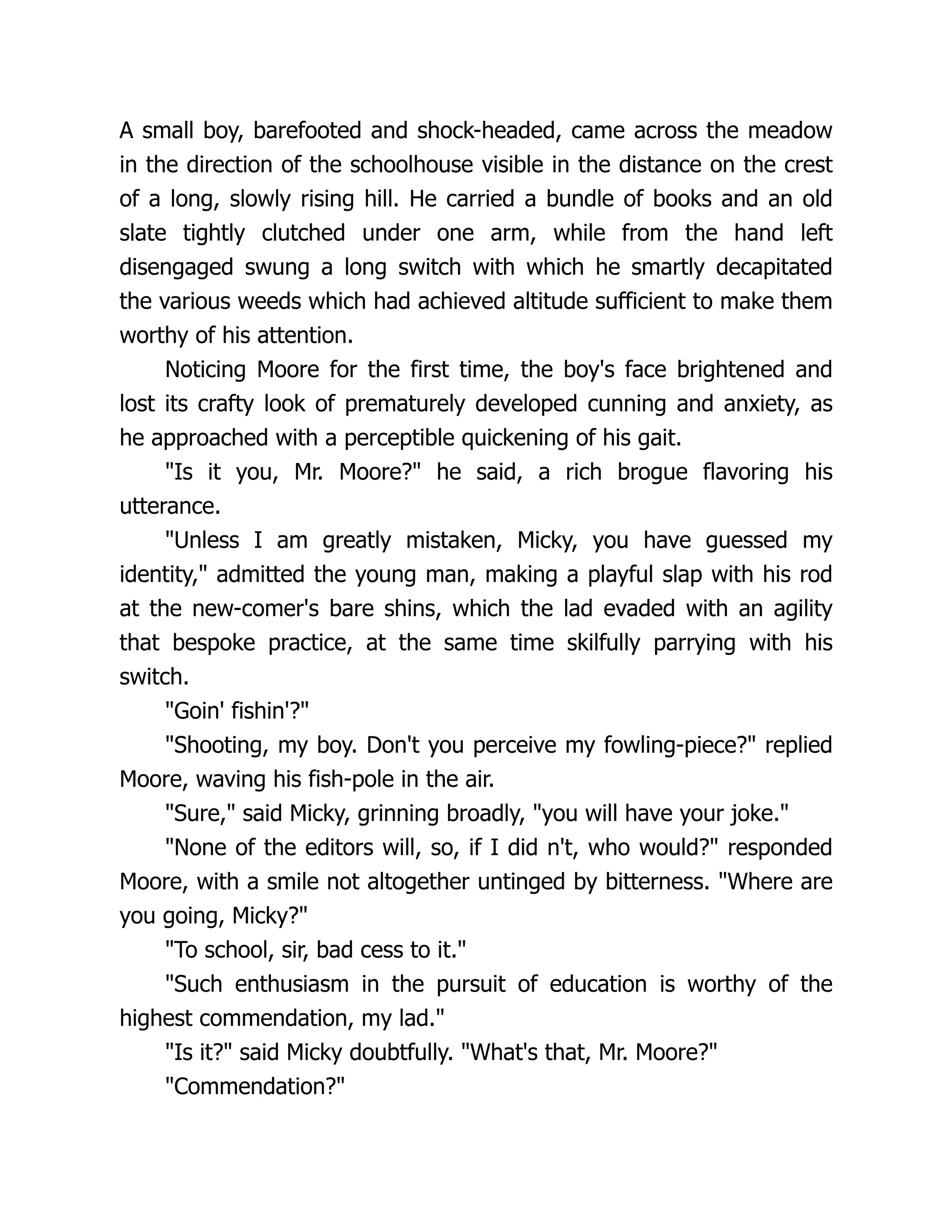A small boy, barefooted and shock-headed, came across the meadow
in the direction of the schoolhouse visible in the distance on the crest
of a long, slowly rising hill. He carried a bundle of books and an old
slate tightly clutched under one arm, while from the hand left
disengaged swung a long switch with which he smartly decapitated
the various weeds which had achieved altitude sufficient to make them
worthy of his attention.
Noticing Moore for the first time, the boy's face brightened and
lost its crafty look of prematurely developed cunning and anxiety, as
he approached with a perceptible quickening of his gait.
"Is it you, Mr. Moore?" he said, a rich brogue flavoring his
utterance.
"Unless I am greatly mistaken, Micky, you have guessed my
identity," admitted the young man, making a playful slap with his rod
at the new-comer's bare shins, which the lad evaded with an agility
that bespoke practice, at the same time skilfully parrying with his
switch.
"Goin' fishin'?"
"Shooting, my boy. Don't you perceive my fowling-piece?" replied
Moore, waving his fish-pole in the air.
"Sure," said Micky, grinning broadly, "you will have your joke."
"None of the editors will, so, if I did n't, who would?" responded
Moore, with a smile not altogether untinged by bitterness. "Where are
you going, Micky?"
"To school, sir, bad cess to it."
"Such enthusiasm in the pursuit of education is worthy of the
highest commendation, my lad."
"Is it?" said Micky doubtfully. "What's that, Mr. Moore?"
"Commendation?"
 