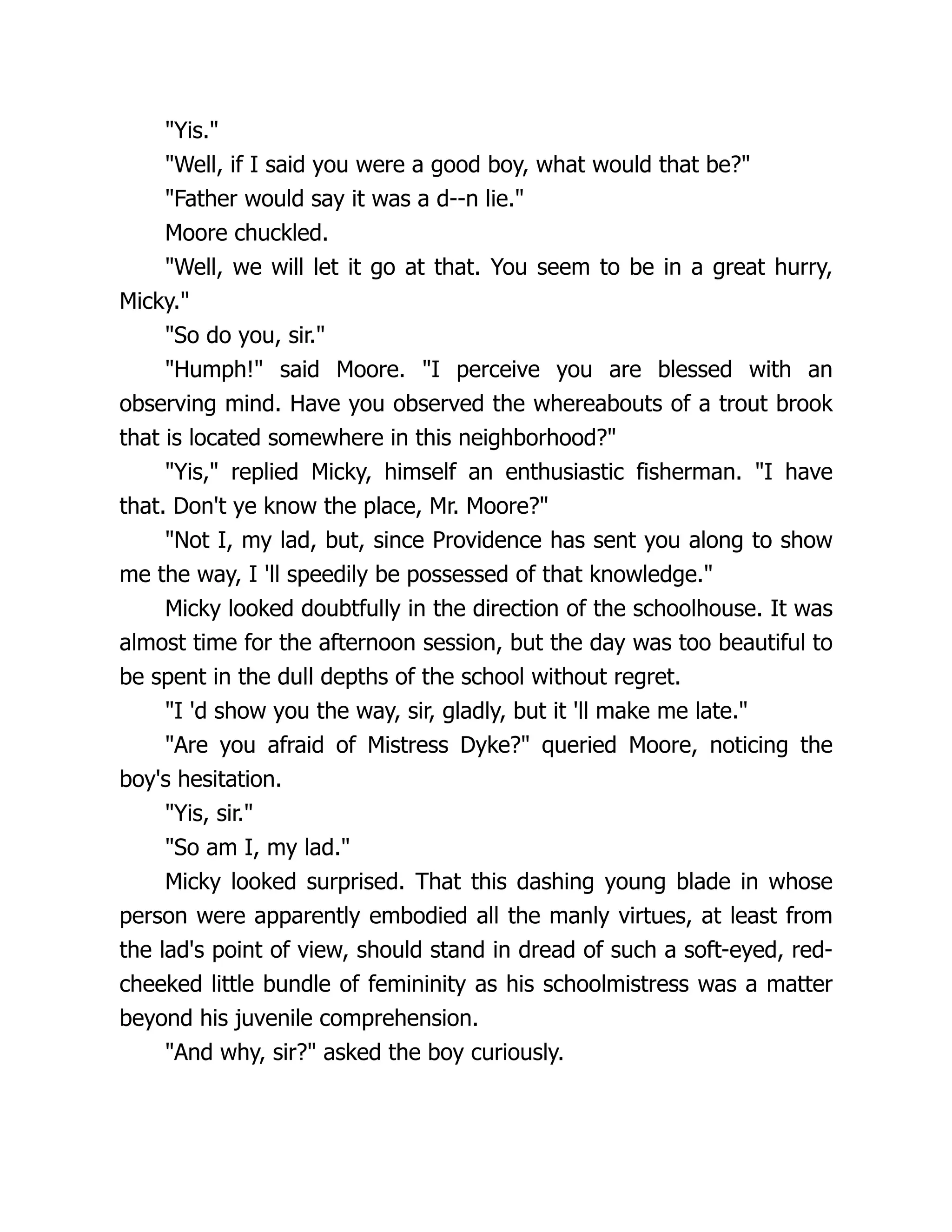 "Yis."
"Well, if I said you were a good boy, what would that be?"
"Father would say it was a d--n lie."
Moore chuckled.
"Well, we will let it go at that. You seem to be in a great hurry,
Micky."
"So do you, sir."
"Humph!" said Moore. "I perceive you are blessed with an
observing mind. Have you observed the whereabouts of a trout brook
that is located somewhere in this neighborhood?"
"Yis," replied Micky, himself an enthusiastic fisherman. "I have
that. Don't ye know the place, Mr. Moore?"
"Not I, my lad, but, since Providence has sent you along to show
me the way, I 'll speedily be possessed of that knowledge."
Micky looked doubtfully in the direction of the schoolhouse. It was
almost time for the afternoon session, but the day was too beautiful to
be spent in the dull depths of the school without regret.
"I 'd show you the way, sir, gladly, but it 'll make me late."
"Are you afraid of Mistress Dyke?" queried Moore, noticing the
boy's hesitation.
"Yis, sir."
"So am I, my lad."
Micky looked surprised. That this dashing young blade in whose
person were apparently embodied all the manly virtues, at least from
the lad's point of view, should stand in dread of such a soft-eyed, red-
cheeked little bundle of femininity as his schoolmistress was a matter
beyond his juvenile comprehension.
"And why, sir?" asked the boy curiously.
 
