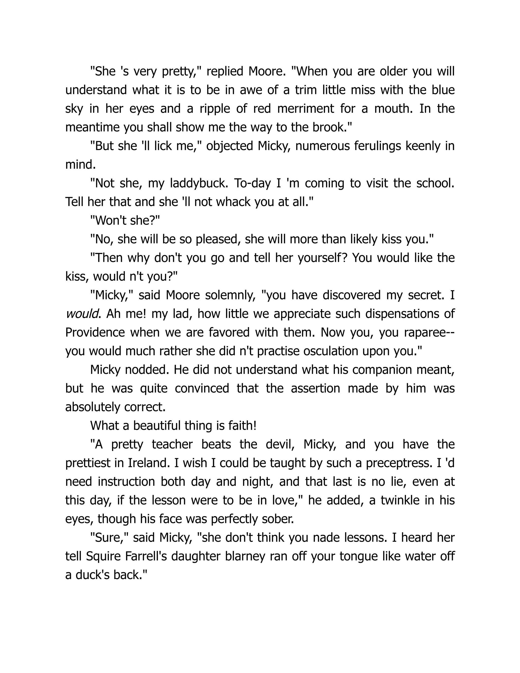 "She 's very pretty," replied Moore. "When you are older you will
understand what it is to be in awe of a trim little miss with the blue
sky in her eyes and a ripple of red merriment for a mouth. In the
meantime you shall show me the way to the brook."
"But she 'll lick me," objected Micky, numerous ferulings keenly in
mind.
"Not she, my laddybuck. To-day I 'm coming to visit the school.
Tell her that and she 'll not whack you at all."
"Won't she?"
"No, she will be so pleased, she will more than likely kiss you."
"Then why don't you go and tell her yourself? You would like the
kiss, would n't you?"
"Micky," said Moore solemnly, "you have discovered my secret. I
would. Ah me! my lad, how little we appreciate such dispensations of
Providence when we are favored with them. Now you, you raparee--
you would much rather she did n't practise osculation upon you."
Micky nodded. He did not understand what his companion meant,
but he was quite convinced that the assertion made by him was
absolutely correct.
What a beautiful thing is faith!
"A pretty teacher beats the devil, Micky, and you have the
prettiest in Ireland. I wish I could be taught by such a preceptress. I 'd
need instruction both day and night, and that last is no lie, even at
this day, if the lesson were to be in love," he added, a twinkle in his
eyes, though his face was perfectly sober.
"Sure," said Micky, "she don't think you nade lessons. I heard her
tell Squire Farrell's daughter blarney ran off your tongue like water off
a duck's back."
 