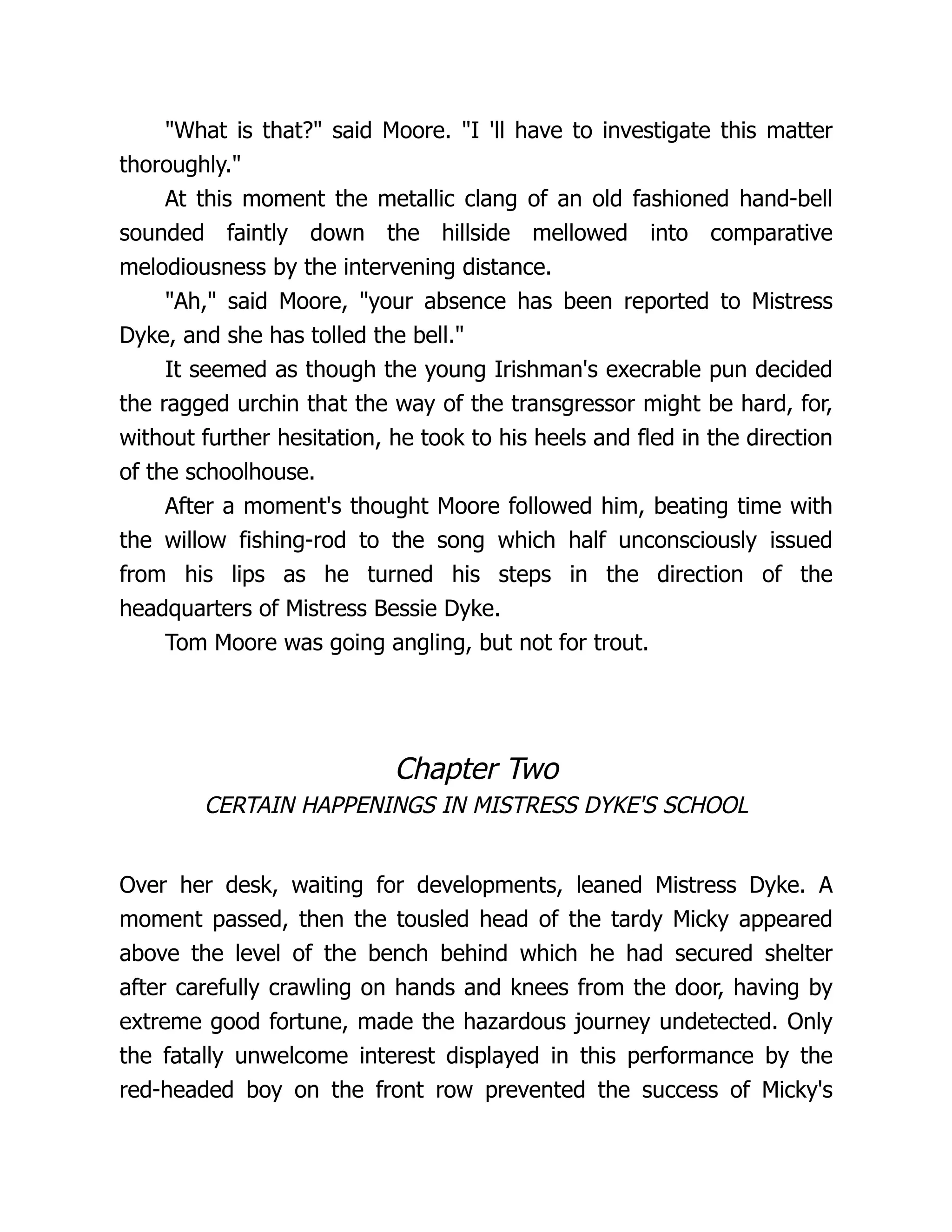 "What is that?" said Moore. "I 'll have to investigate this matter
thoroughly."
At this moment the metallic clang of an old fashioned hand-bell
sounded faintly down the hillside mellowed into comparative
melodiousness by the intervening distance.
"Ah," said Moore, "your absence has been reported to Mistress
Dyke, and she has tolled the bell."
It seemed as though the young Irishman's execrable pun decided
the ragged urchin that the way of the transgressor might be hard, for,
without further hesitation, he took to his heels and fled in the direction
of the schoolhouse.
After a moment's thought Moore followed him, beating time with
the willow fishing-rod to the song which half unconsciously issued
from his lips as he turned his steps in the direction of the
headquarters of Mistress Bessie Dyke.
Tom Moore was going angling, but not for trout.
Chapter Two
CERTAIN HAPPENINGS IN MISTRESS DYKE'S SCHOOL
Over her desk, waiting for developments, leaned Mistress Dyke. A
moment passed, then the tousled head of the tardy Micky appeared
above the level of the bench behind which he had secured shelter
after carefully crawling on hands and knees from the door, having by
extreme good fortune, made the hazardous journey undetected. Only
the fatally unwelcome interest displayed in this performance by the
red-headed boy on the front row prevented the success of Micky's
 