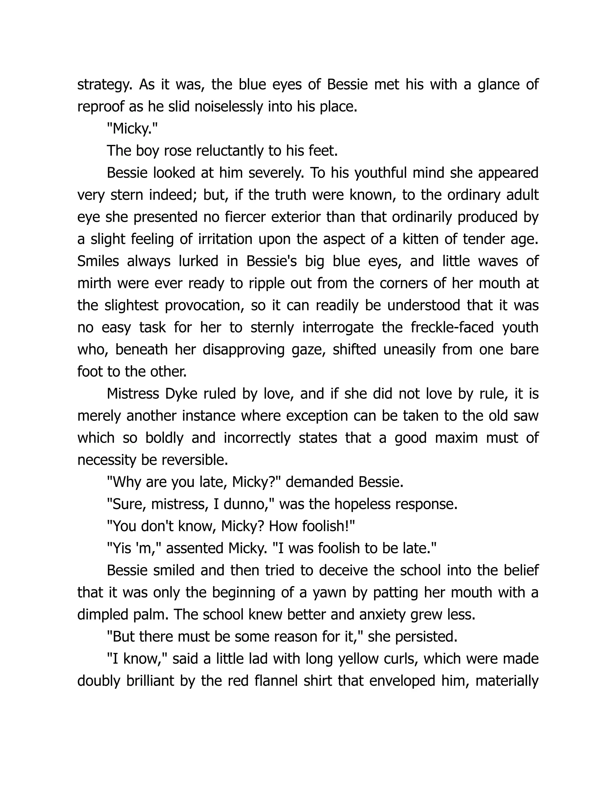 strategy. As it was, the blue eyes of Bessie met his with a glance of
reproof as he slid noiselessly into his place.
"Micky."
The boy rose reluctantly to his feet.
Bessie looked at him severely. To his youthful mind she appeared
very stern indeed; but, if the truth were known, to the ordinary adult
eye she presented no fiercer exterior than that ordinarily produced by
a slight feeling of irritation upon the aspect of a kitten of tender age.
Smiles always lurked in Bessie's big blue eyes, and little waves of
mirth were ever ready to ripple out from the corners of her mouth at
the slightest provocation, so it can readily be understood that it was
no easy task for her to sternly interrogate the freckle-faced youth
who, beneath her disapproving gaze, shifted uneasily from one bare
foot to the other.
Mistress Dyke ruled by love, and if she did not love by rule, it is
merely another instance where exception can be taken to the old saw
which so boldly and incorrectly states that a good maxim must of
necessity be reversible.
"Why are you late, Micky?" demanded Bessie.
"Sure, mistress, I dunno," was the hopeless response.
"You don't know, Micky? How foolish!"
"Yis 'm," assented Micky. "I was foolish to be late."
Bessie smiled and then tried to deceive the school into the belief
that it was only the beginning of a yawn by patting her mouth with a
dimpled palm. The school knew better and anxiety grew less.
"But there must be some reason for it," she persisted.
"I know," said a little lad with long yellow curls, which were made
doubly brilliant by the red flannel shirt that enveloped him, materially
 