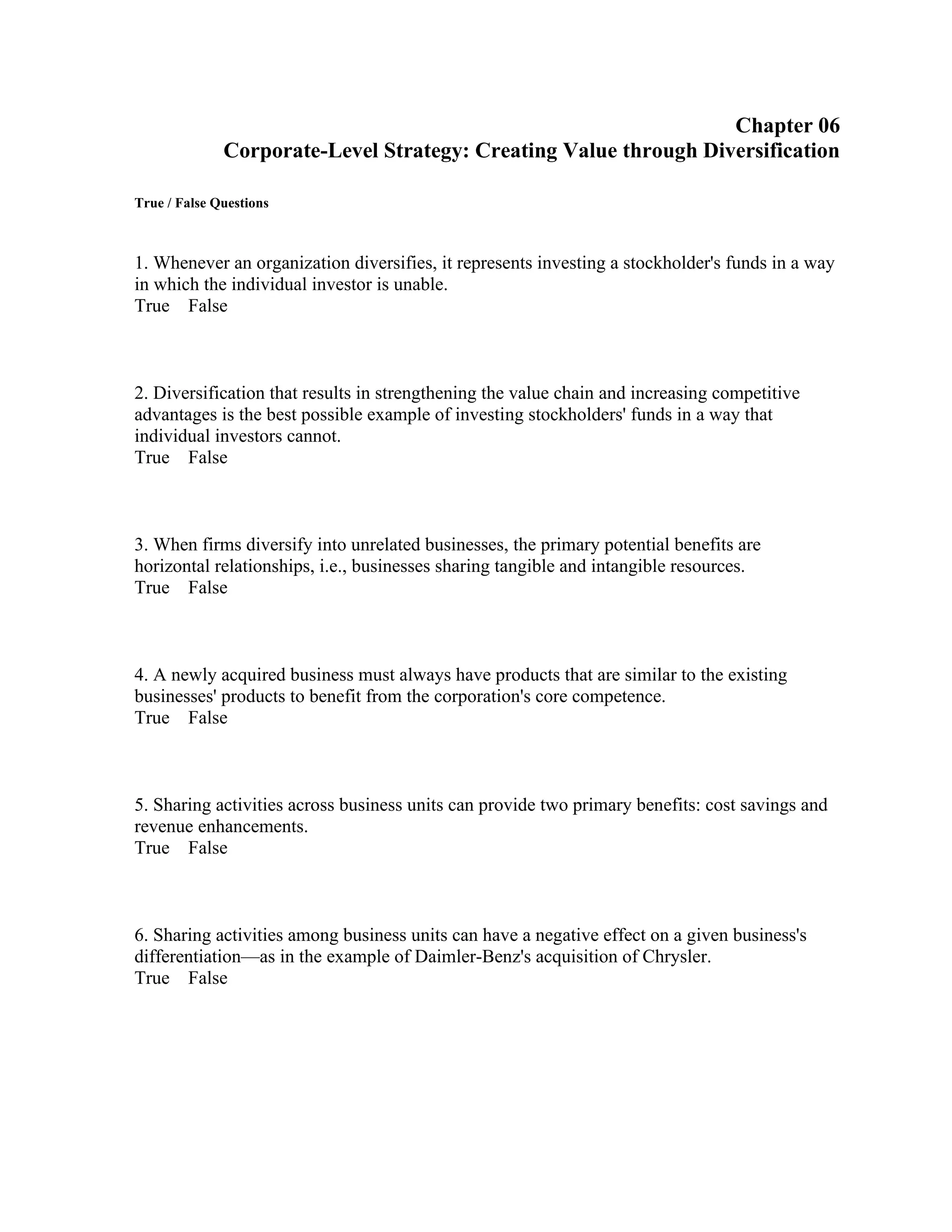 Chapter 06
Corporate-Level Strategy: Creating Value through Diversification
True / False Questions
1. Whenever an organization diversifies, it represents investing a stockholder's funds in a way
in which the individual investor is unable.
True False
2. Diversification that results in strengthening the value chain and increasing competitive
advantages is the best possible example of investing stockholders' funds in a way that
individual investors cannot.
True False
3. When firms diversify into unrelated businesses, the primary potential benefits are
horizontal relationships, i.e., businesses sharing tangible and intangible resources.
True False
4. A newly acquired business must always have products that are similar to the existing
businesses' products to benefit from the corporation's core competence.
True False
5. Sharing activities across business units can provide two primary benefits: cost savings and
revenue enhancements.
True False
6. Sharing activities among business units can have a negative effect on a given business's
differentiation—as in the example of Daimler-Benz's acquisition of Chrysler.
True False
 