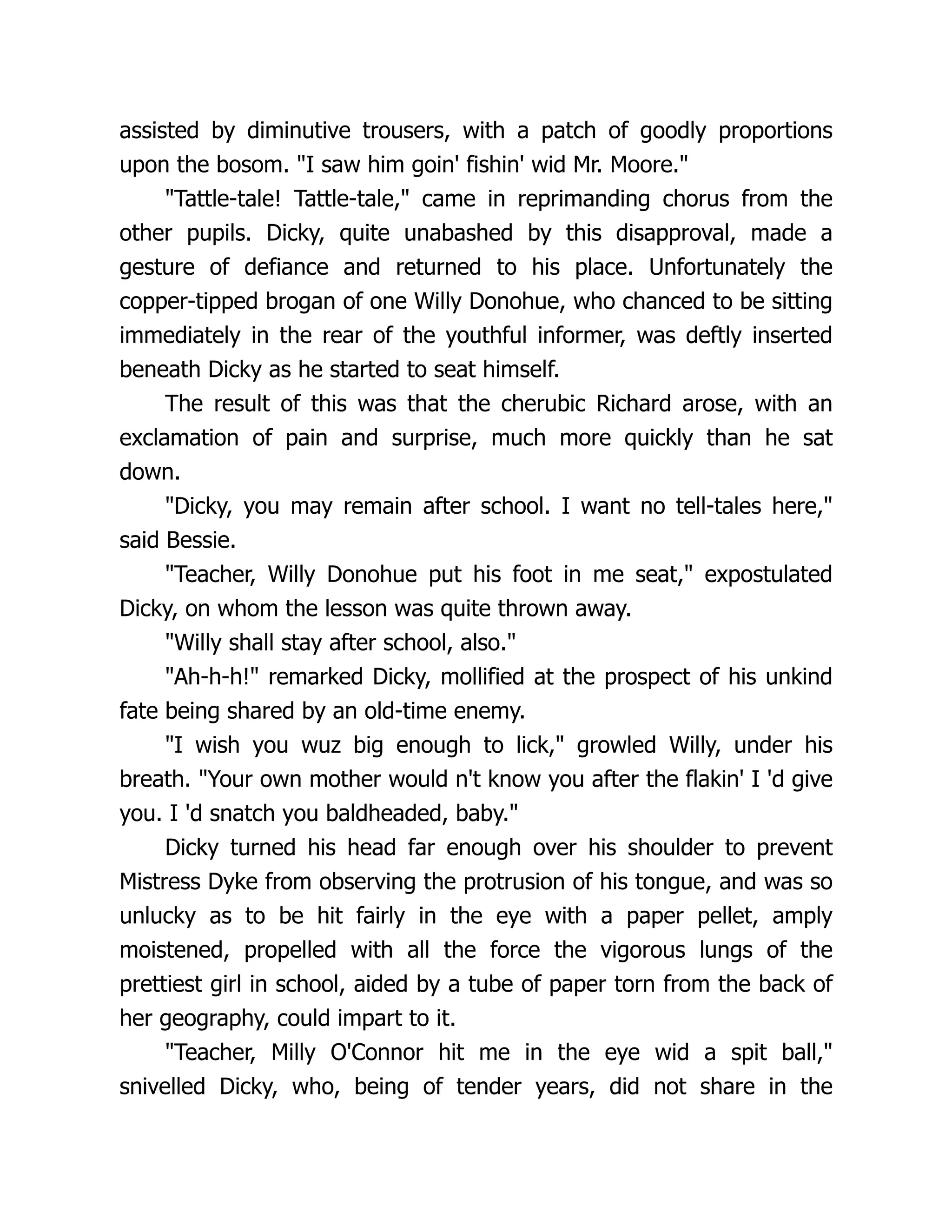 assisted by diminutive trousers, with a patch of goodly proportions
upon the bosom. "I saw him goin' fishin' wid Mr. Moore."
"Tattle-tale! Tattle-tale," came in reprimanding chorus from the
other pupils. Dicky, quite unabashed by this disapproval, made a
gesture of defiance and returned to his place. Unfortunately the
copper-tipped brogan of one Willy Donohue, who chanced to be sitting
immediately in the rear of the youthful informer, was deftly inserted
beneath Dicky as he started to seat himself.
The result of this was that the cherubic Richard arose, with an
exclamation of pain and surprise, much more quickly than he sat
down.
"Dicky, you may remain after school. I want no tell-tales here,"
said Bessie.
"Teacher, Willy Donohue put his foot in me seat," expostulated
Dicky, on whom the lesson was quite thrown away.
"Willy shall stay after school, also."
"Ah-h-h!" remarked Dicky, mollified at the prospect of his unkind
fate being shared by an old-time enemy.
"I wish you wuz big enough to lick," growled Willy, under his
breath. "Your own mother would n't know you after the flakin' I 'd give
you. I 'd snatch you baldheaded, baby."
Dicky turned his head far enough over his shoulder to prevent
Mistress Dyke from observing the protrusion of his tongue, and was so
unlucky as to be hit fairly in the eye with a paper pellet, amply
moistened, propelled with all the force the vigorous lungs of the
prettiest girl in school, aided by a tube of paper torn from the back of
her geography, could impart to it.
"Teacher, Milly O'Connor hit me in the eye wid a spit ball,"
snivelled Dicky, who, being of tender years, did not share in the
 
