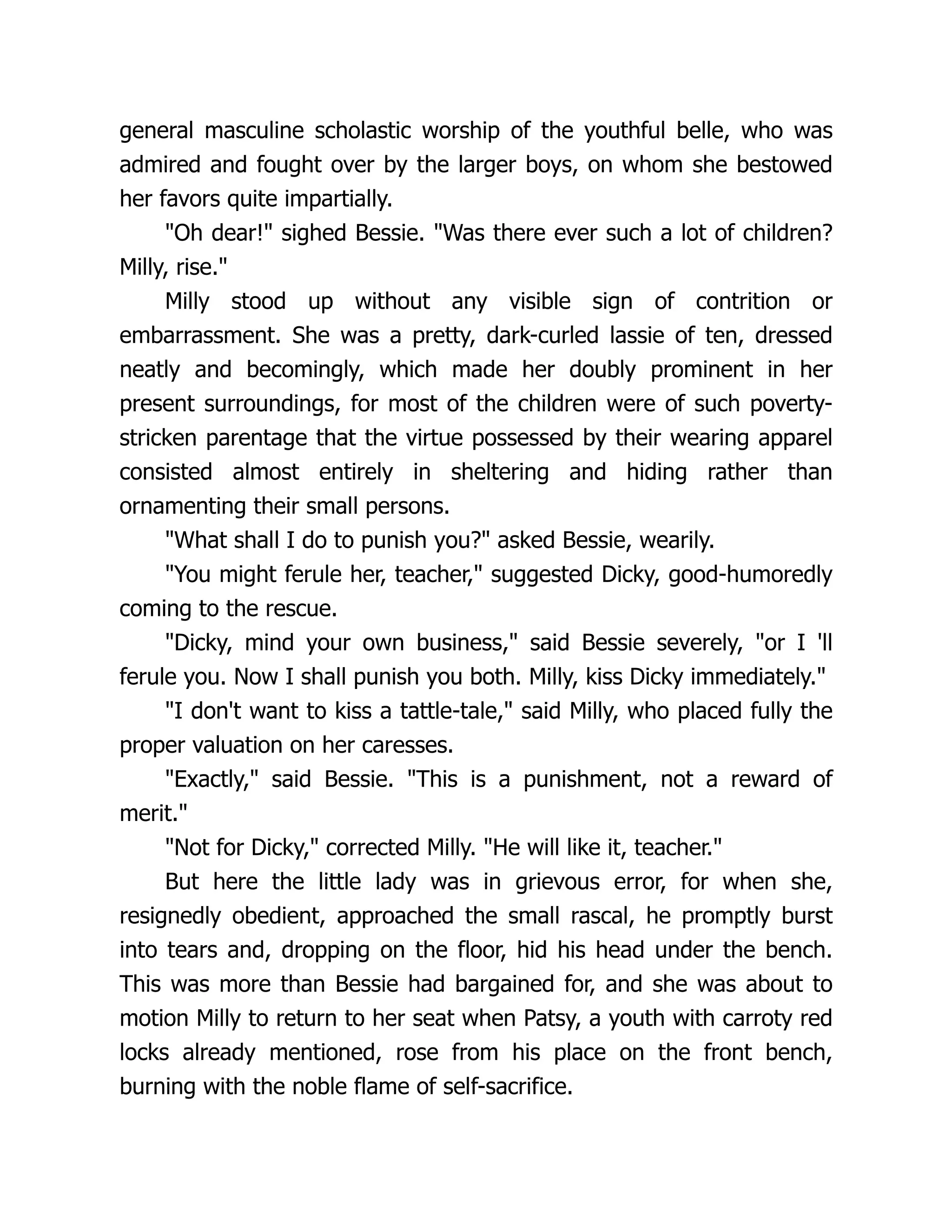 general masculine scholastic worship of the youthful belle, who was
admired and fought over by the larger boys, on whom she bestowed
her favors quite impartially.
"Oh dear!" sighed Bessie. "Was there ever such a lot of children?
Milly, rise."
Milly stood up without any visible sign of contrition or
embarrassment. She was a pretty, dark-curled lassie of ten, dressed
neatly and becomingly, which made her doubly prominent in her
present surroundings, for most of the children were of such poverty-
stricken parentage that the virtue possessed by their wearing apparel
consisted almost entirely in sheltering and hiding rather than
ornamenting their small persons.
"What shall I do to punish you?" asked Bessie, wearily.
"You might ferule her, teacher," suggested Dicky, good-humoredly
coming to the rescue.
"Dicky, mind your own business," said Bessie severely, "or I 'll
ferule you. Now I shall punish you both. Milly, kiss Dicky immediately."
"I don't want to kiss a tattle-tale," said Milly, who placed fully the
proper valuation on her caresses.
"Exactly," said Bessie. "This is a punishment, not a reward of
merit."
"Not for Dicky," corrected Milly. "He will like it, teacher."
But here the little lady was in grievous error, for when she,
resignedly obedient, approached the small rascal, he promptly burst
into tears and, dropping on the floor, hid his head under the bench.
This was more than Bessie had bargained for, and she was about to
motion Milly to return to her seat when Patsy, a youth with carroty red
locks already mentioned, rose from his place on the front bench,
burning with the noble flame of self-sacrifice.
 