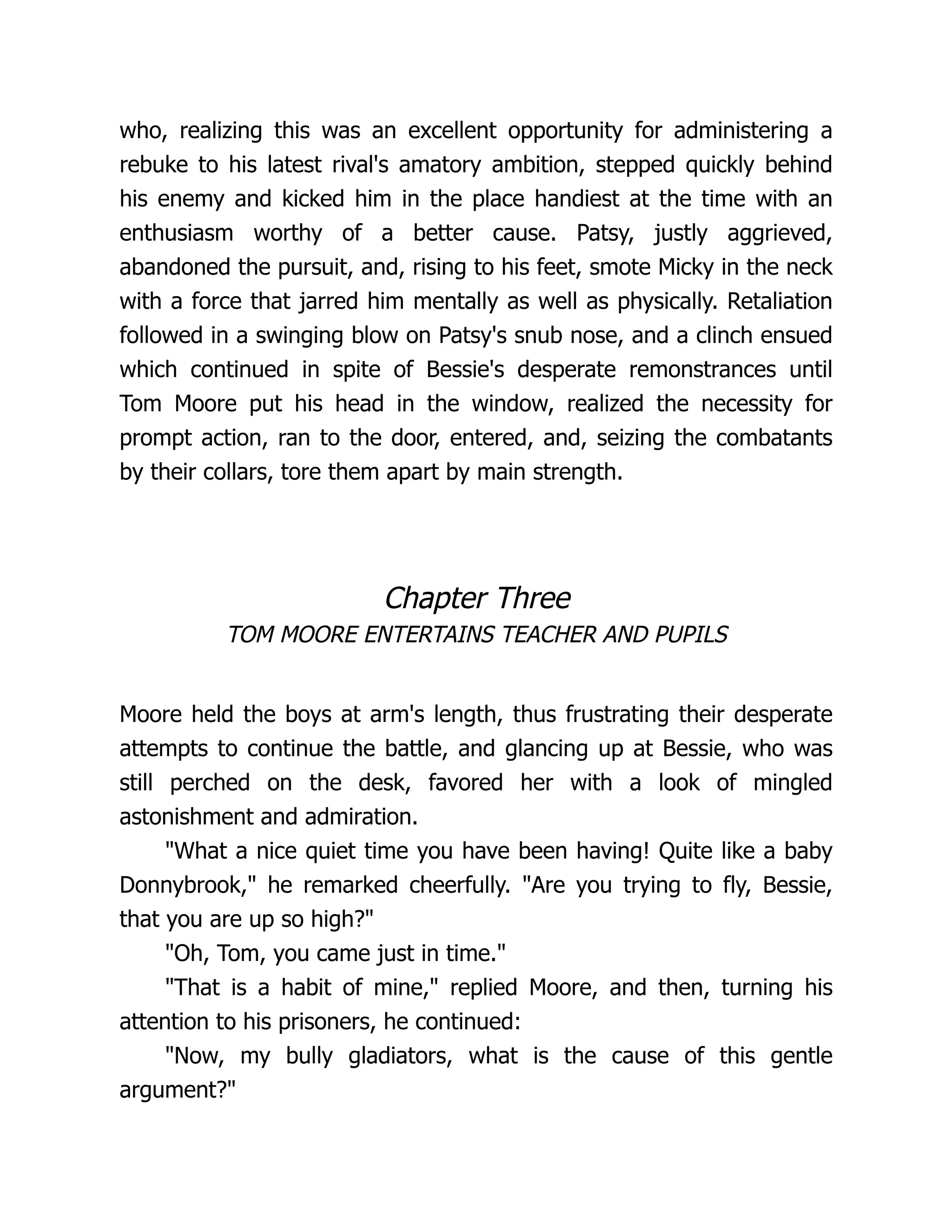 who, realizing this was an excellent opportunity for administering a
rebuke to his latest rival's amatory ambition, stepped quickly behind
his enemy and kicked him in the place handiest at the time with an
enthusiasm worthy of a better cause. Patsy, justly aggrieved,
abandoned the pursuit, and, rising to his feet, smote Micky in the neck
with a force that jarred him mentally as well as physically. Retaliation
followed in a swinging blow on Patsy's snub nose, and a clinch ensued
which continued in spite of Bessie's desperate remonstrances until
Tom Moore put his head in the window, realized the necessity for
prompt action, ran to the door, entered, and, seizing the combatants
by their collars, tore them apart by main strength.
Chapter Three
TOM MOORE ENTERTAINS TEACHER AND PUPILS
Moore held the boys at arm's length, thus frustrating their desperate
attempts to continue the battle, and glancing up at Bessie, who was
still perched on the desk, favored her with a look of mingled
astonishment and admiration.
"What a nice quiet time you have been having! Quite like a baby
Donnybrook," he remarked cheerfully. "Are you trying to fly, Bessie,
that you are up so high?"
"Oh, Tom, you came just in time."
"That is a habit of mine," replied Moore, and then, turning his
attention to his prisoners, he continued:
"Now, my bully gladiators, what is the cause of this gentle
argument?"
 