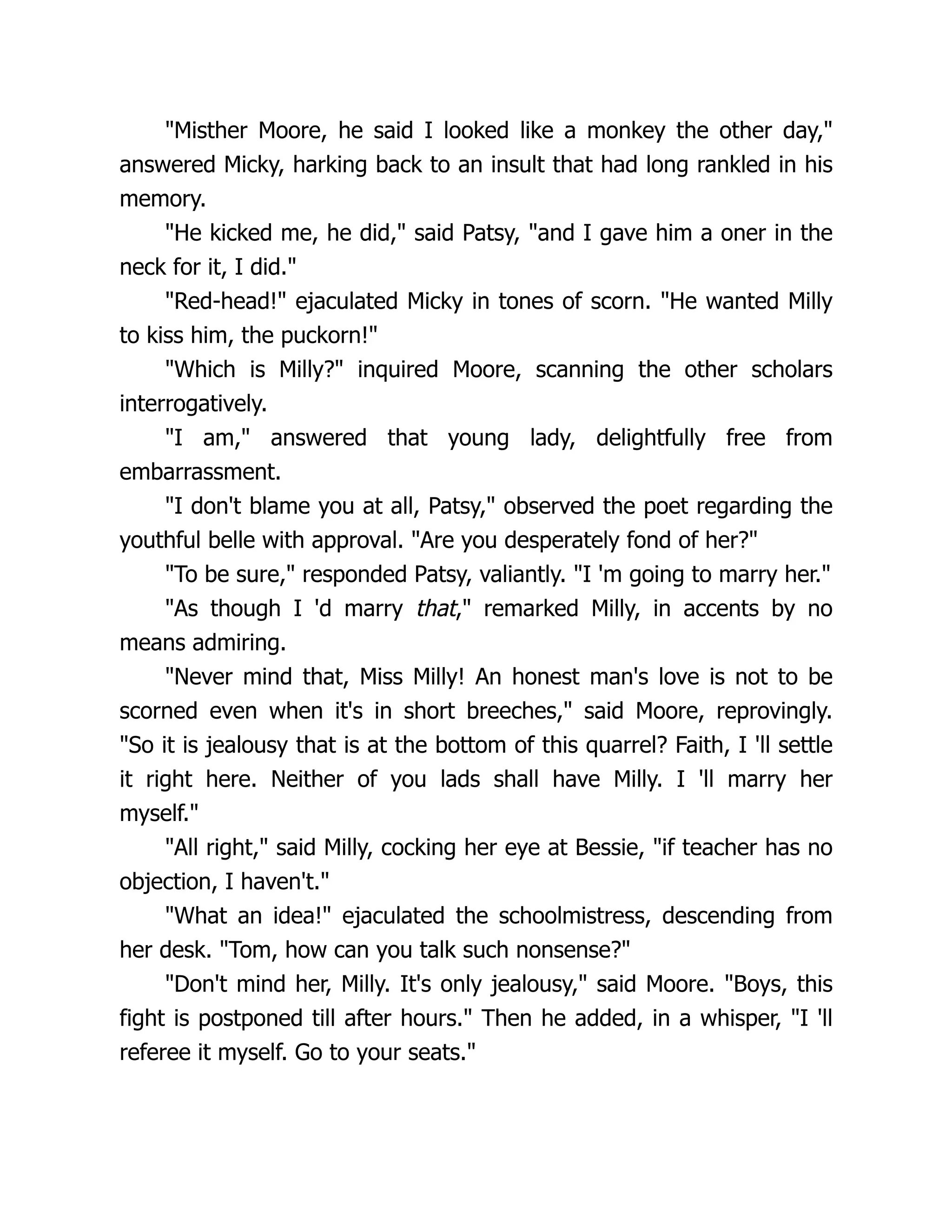 "Misther Moore, he said I looked like a monkey the other day,"
answered Micky, harking back to an insult that had long rankled in his
memory.
"He kicked me, he did," said Patsy, "and I gave him a oner in the
neck for it, I did."
"Red-head!" ejaculated Micky in tones of scorn. "He wanted Milly
to kiss him, the puckorn!"
"Which is Milly?" inquired Moore, scanning the other scholars
interrogatively.
"I am," answered that young lady, delightfully free from
embarrassment.
"I don't blame you at all, Patsy," observed the poet regarding the
youthful belle with approval. "Are you desperately fond of her?"
"To be sure," responded Patsy, valiantly. "I 'm going to marry her."
"As though I 'd marry that," remarked Milly, in accents by no
means admiring.
"Never mind that, Miss Milly! An honest man's love is not to be
scorned even when it's in short breeches," said Moore, reprovingly.
"So it is jealousy that is at the bottom of this quarrel? Faith, I 'll settle
it right here. Neither of you lads shall have Milly. I 'll marry her
myself."
"All right," said Milly, cocking her eye at Bessie, "if teacher has no
objection, I haven't."
"What an idea!" ejaculated the schoolmistress, descending from
her desk. "Tom, how can you talk such nonsense?"
"Don't mind her, Milly. It's only jealousy," said Moore. "Boys, this
fight is postponed till after hours." Then he added, in a whisper, "I 'll
referee it myself. Go to your seats."
 