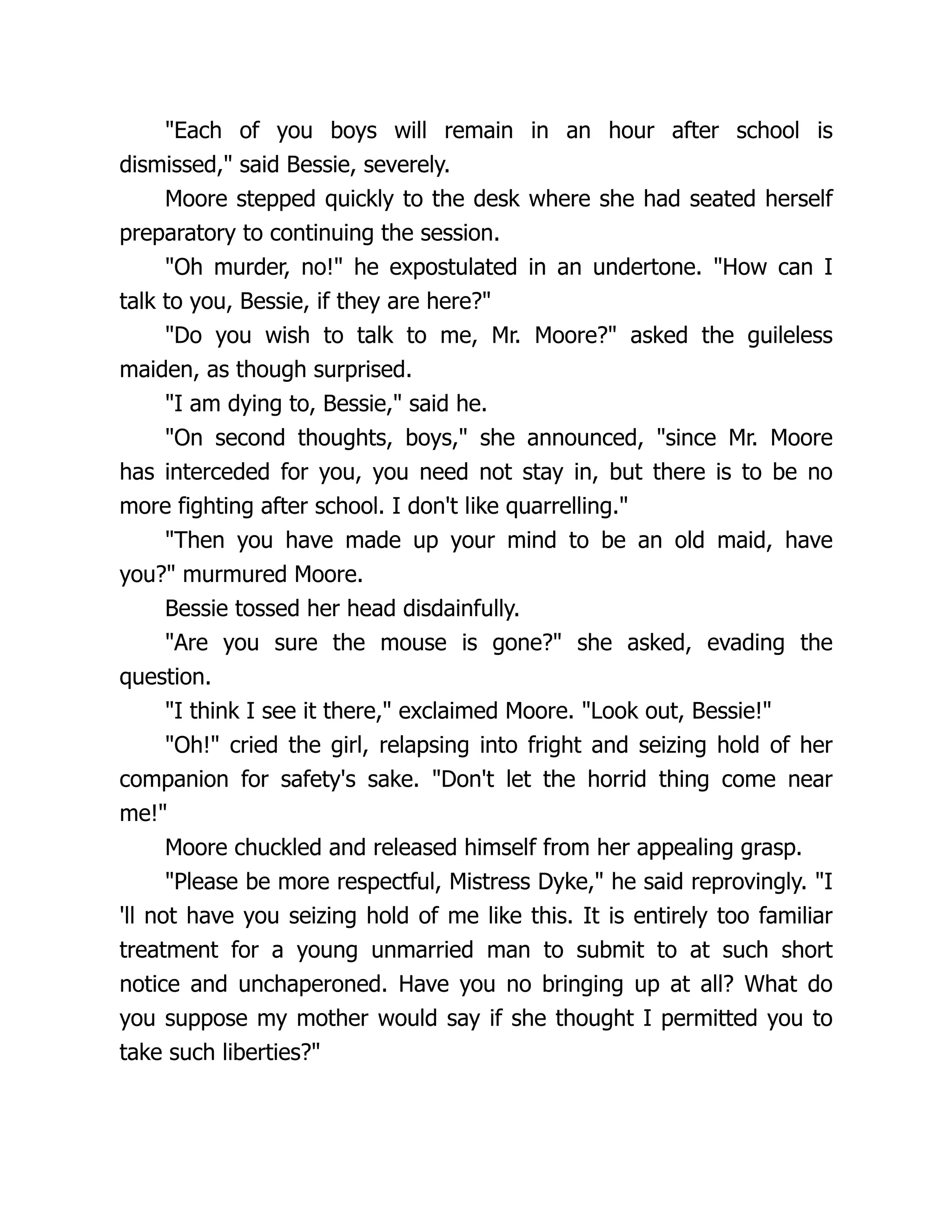 "Each of you boys will remain in an hour after school is
dismissed," said Bessie, severely.
Moore stepped quickly to the desk where she had seated herself
preparatory to continuing the session.
"Oh murder, no!" he expostulated in an undertone. "How can I
talk to you, Bessie, if they are here?"
"Do you wish to talk to me, Mr. Moore?" asked the guileless
maiden, as though surprised.
"I am dying to, Bessie," said he.
"On second thoughts, boys," she announced, "since Mr. Moore
has interceded for you, you need not stay in, but there is to be no
more fighting after school. I don't like quarrelling."
"Then you have made up your mind to be an old maid, have
you?" murmured Moore.
Bessie tossed her head disdainfully.
"Are you sure the mouse is gone?" she asked, evading the
question.
"I think I see it there," exclaimed Moore. "Look out, Bessie!"
"Oh!" cried the girl, relapsing into fright and seizing hold of her
companion for safety's sake. "Don't let the horrid thing come near
me!"
Moore chuckled and released himself from her appealing grasp.
"Please be more respectful, Mistress Dyke," he said reprovingly. "I
'll not have you seizing hold of me like this. It is entirely too familiar
treatment for a young unmarried man to submit to at such short
notice and unchaperoned. Have you no bringing up at all? What do
you suppose my mother would say if she thought I permitted you to
take such liberties?"
 