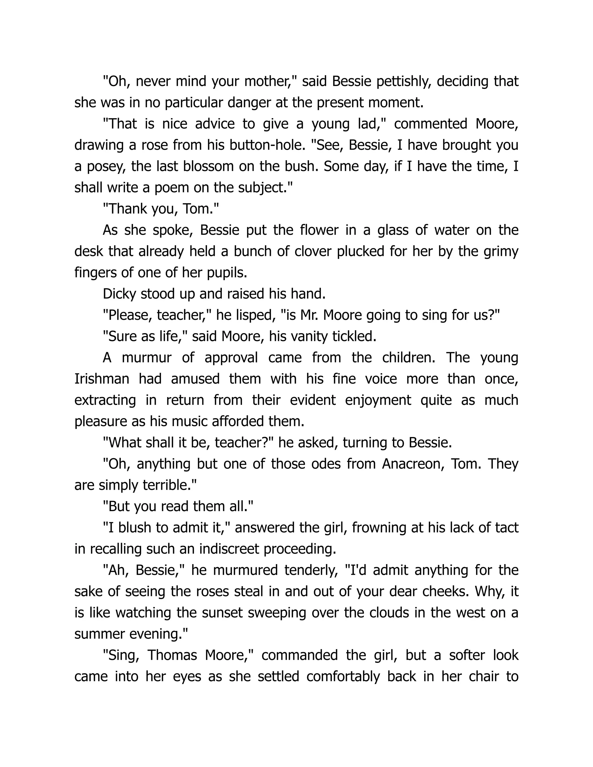 "Oh, never mind your mother," said Bessie pettishly, deciding that
she was in no particular danger at the present moment.
"That is nice advice to give a young lad," commented Moore,
drawing a rose from his button-hole. "See, Bessie, I have brought you
a posey, the last blossom on the bush. Some day, if I have the time, I
shall write a poem on the subject."
"Thank you, Tom."
As she spoke, Bessie put the flower in a glass of water on the
desk that already held a bunch of clover plucked for her by the grimy
fingers of one of her pupils.
Dicky stood up and raised his hand.
"Please, teacher," he lisped, "is Mr. Moore going to sing for us?"
"Sure as life," said Moore, his vanity tickled.
A murmur of approval came from the children. The young
Irishman had amused them with his fine voice more than once,
extracting in return from their evident enjoyment quite as much
pleasure as his music afforded them.
"What shall it be, teacher?" he asked, turning to Bessie.
"Oh, anything but one of those odes from Anacreon, Tom. They
are simply terrible."
"But you read them all."
"I blush to admit it," answered the girl, frowning at his lack of tact
in recalling such an indiscreet proceeding.
"Ah, Bessie," he murmured tenderly, "I'd admit anything for the
sake of seeing the roses steal in and out of your dear cheeks. Why, it
is like watching the sunset sweeping over the clouds in the west on a
summer evening."
"Sing, Thomas Moore," commanded the girl, but a softer look
came into her eyes as she settled comfortably back in her chair to
 