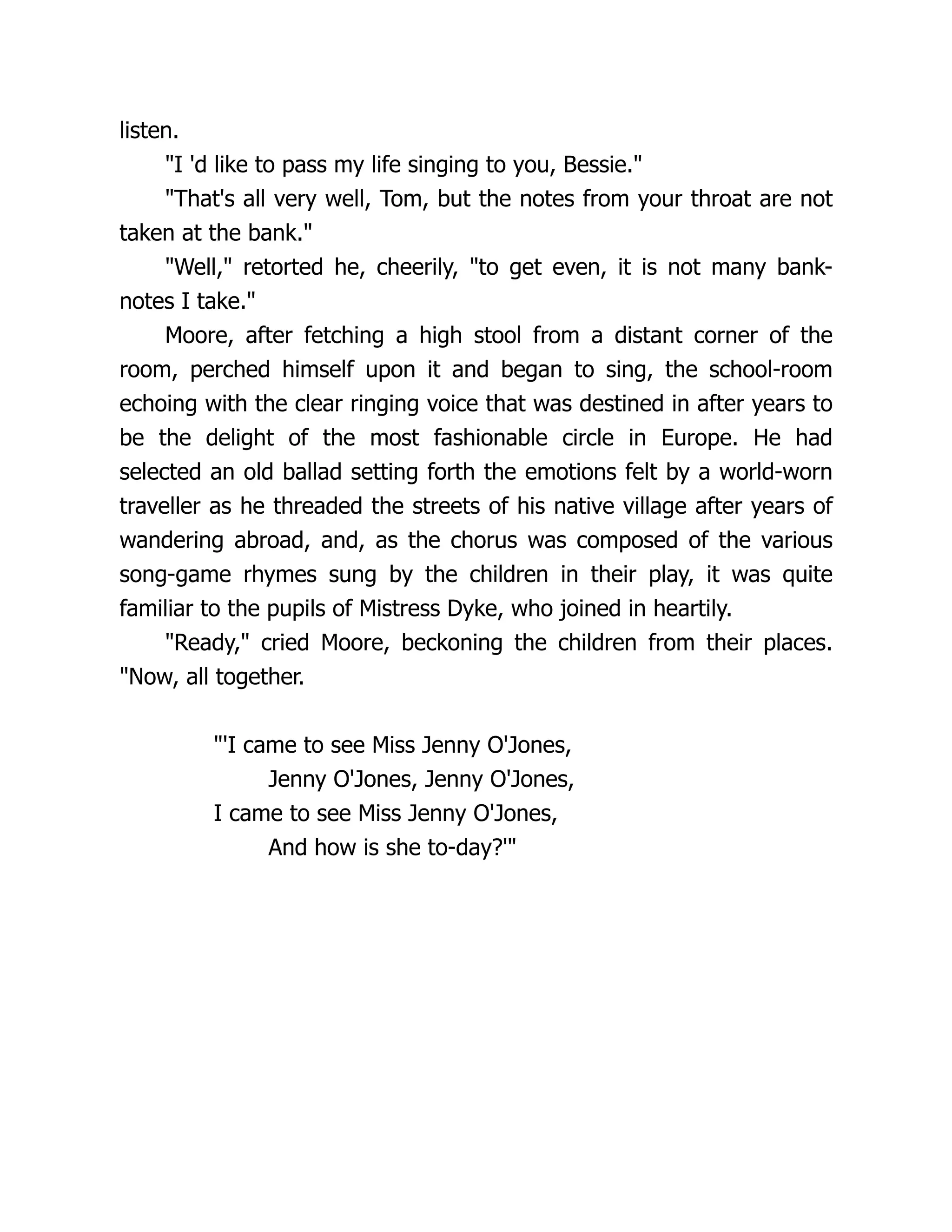 listen.
"I 'd like to pass my life singing to you, Bessie."
"That's all very well, Tom, but the notes from your throat are not
taken at the bank."
"Well," retorted he, cheerily, "to get even, it is not many bank-
notes I take."
Moore, after fetching a high stool from a distant corner of the
room, perched himself upon it and began to sing, the school-room
echoing with the clear ringing voice that was destined in after years to
be the delight of the most fashionable circle in Europe. He had
selected an old ballad setting forth the emotions felt by a world-worn
traveller as he threaded the streets of his native village after years of
wandering abroad, and, as the chorus was composed of the various
song-game rhymes sung by the children in their play, it was quite
familiar to the pupils of Mistress Dyke, who joined in heartily.
"Ready," cried Moore, beckoning the children from their places.
"Now, all together.
"'I came to see Miss Jenny O'Jones,
Jenny O'Jones, Jenny O'Jones,
I came to see Miss Jenny O'Jones,
And how is she to-day?'"
 
