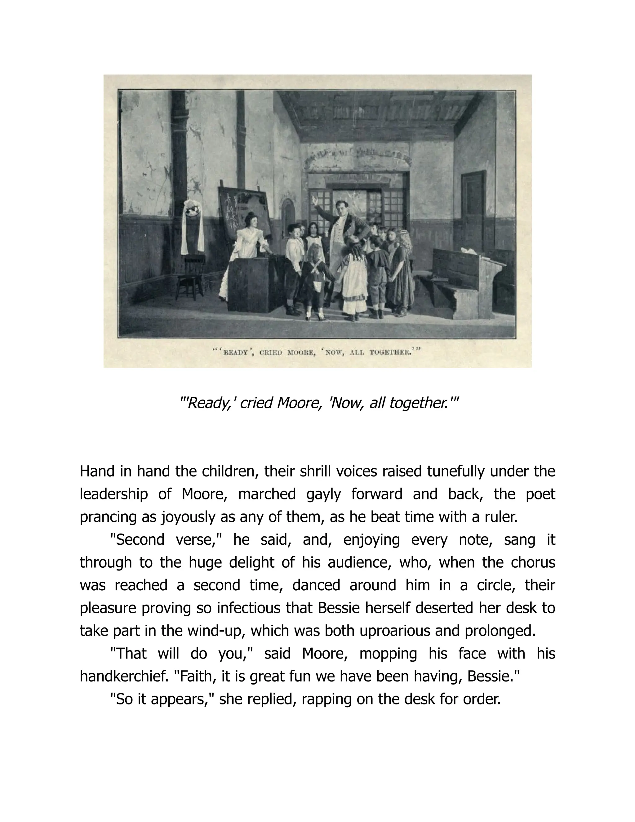 "'Ready,' cried Moore, 'Now, all together.'"
Hand in hand the children, their shrill voices raised tunefully under the
leadership of Moore, marched gayly forward and back, the poet
prancing as joyously as any of them, as he beat time with a ruler.
"Second verse," he said, and, enjoying every note, sang it
through to the huge delight of his audience, who, when the chorus
was reached a second time, danced around him in a circle, their
pleasure proving so infectious that Bessie herself deserted her desk to
take part in the wind-up, which was both uproarious and prolonged.
"That will do you," said Moore, mopping his face with his
handkerchief. "Faith, it is great fun we have been having, Bessie."
"So it appears," she replied, rapping on the desk for order.
 