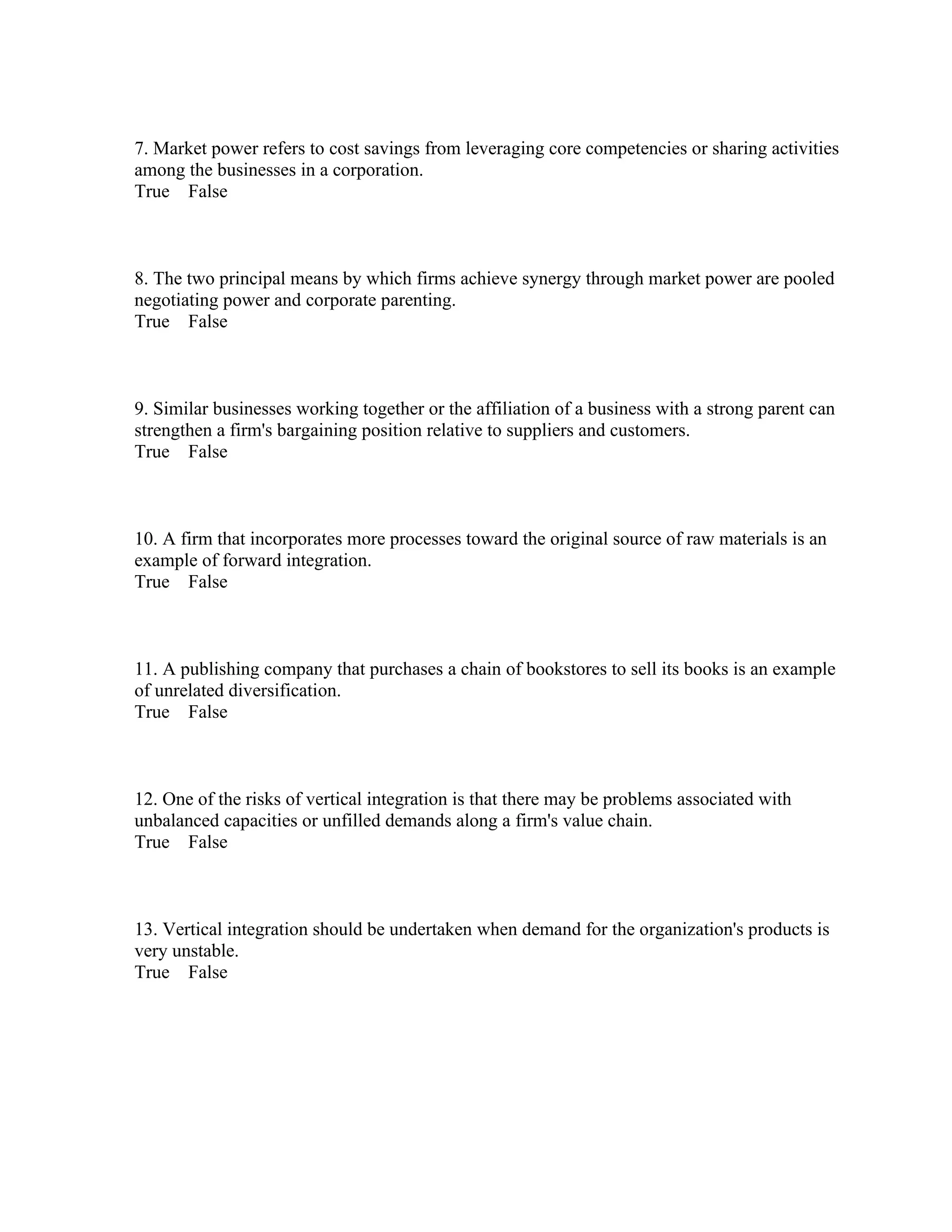 7. Market power refers to cost savings from leveraging core competencies or sharing activities
among the businesses in a corporation.
True False
8. The two principal means by which firms achieve synergy through market power are pooled
negotiating power and corporate parenting.
True False
9. Similar businesses working together or the affiliation of a business with a strong parent can
strengthen a firm's bargaining position relative to suppliers and customers.
True False
10. A firm that incorporates more processes toward the original source of raw materials is an
example of forward integration.
True False
11. A publishing company that purchases a chain of bookstores to sell its books is an example
of unrelated diversification.
True False
12. One of the risks of vertical integration is that there may be problems associated with
unbalanced capacities or unfilled demands along a firm's value chain.
True False
13. Vertical integration should be undertaken when demand for the organization's products is
very unstable.
True False
 