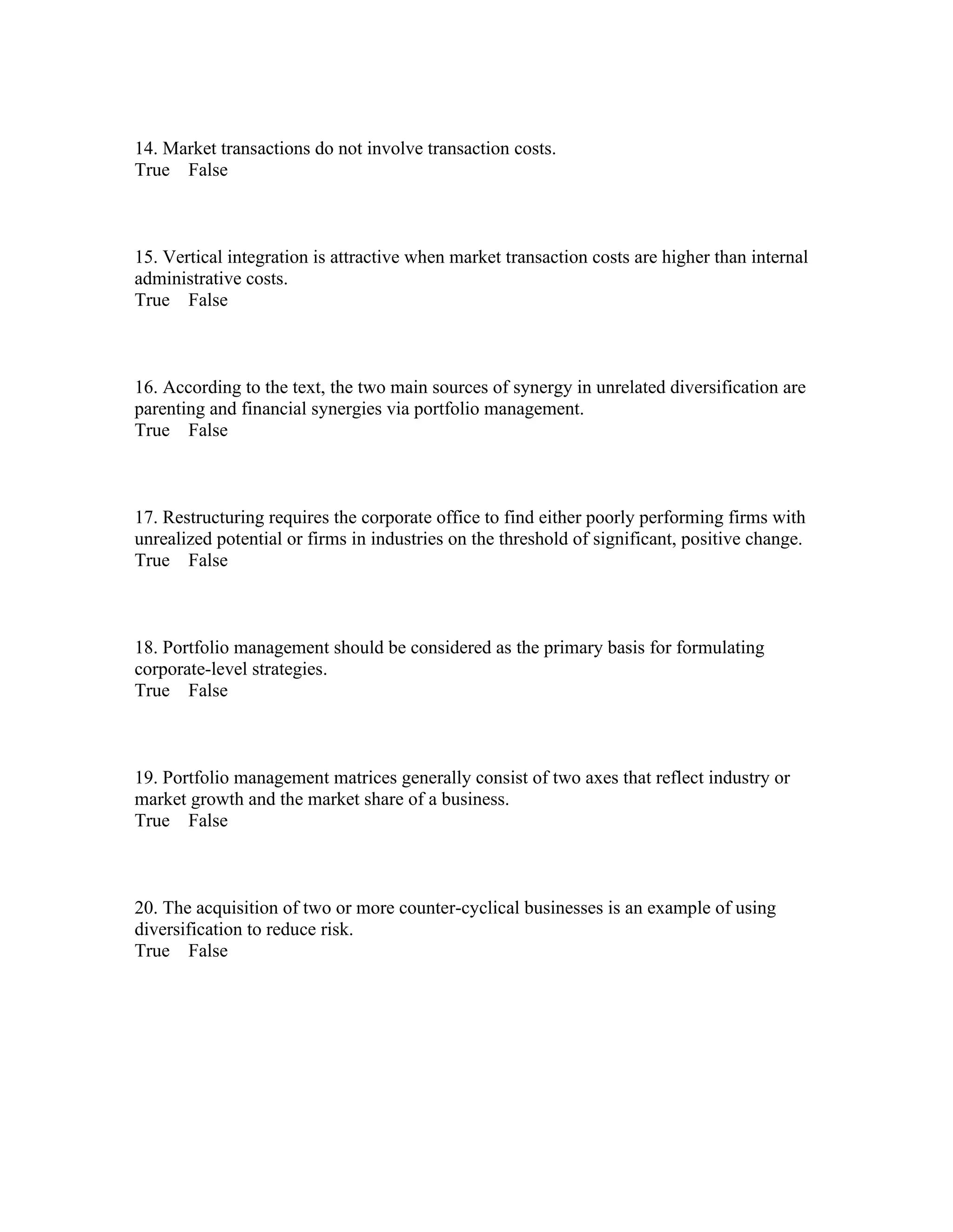 14. Market transactions do not involve transaction costs.
True False
15. Vertical integration is attractive when market transaction costs are higher than internal
administrative costs.
True False
16. According to the text, the two main sources of synergy in unrelated diversification are
parenting and financial synergies via portfolio management.
True False
17. Restructuring requires the corporate office to find either poorly performing firms with
unrealized potential or firms in industries on the threshold of significant, positive change.
True False
18. Portfolio management should be considered as the primary basis for formulating
corporate-level strategies.
True False
19. Portfolio management matrices generally consist of two axes that reflect industry or
market growth and the market share of a business.
True False
20. The acquisition of two or more counter-cyclical businesses is an example of using
diversification to reduce risk.
True False
 