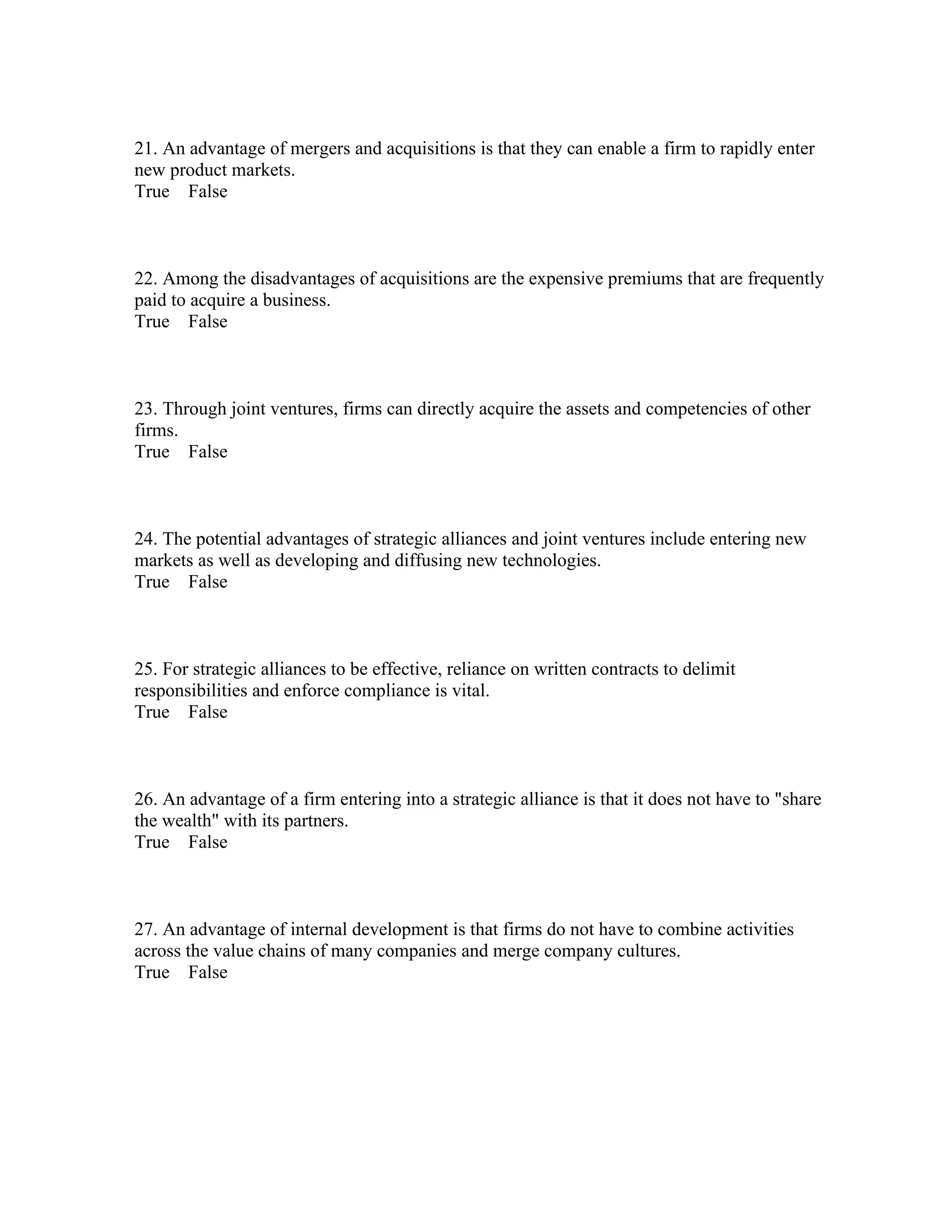 21. An advantage of mergers and acquisitions is that they can enable a firm to rapidly enter
new product markets.
True False
22. Among the disadvantages of acquisitions are the expensive premiums that are frequently
paid to acquire a business.
True False
23. Through joint ventures, firms can directly acquire the assets and competencies of other
firms.
True False
24. The potential advantages of strategic alliances and joint ventures include entering new
markets as well as developing and diffusing new technologies.
True False
25. For strategic alliances to be effective, reliance on written contracts to delimit
responsibilities and enforce compliance is vital.
True False
26. An advantage of a firm entering into a strategic alliance is that it does not have to "share
the wealth" with its partners.
True False
27. An advantage of internal development is that firms do not have to combine activities
across the value chains of many companies and merge company cultures.
True False
 