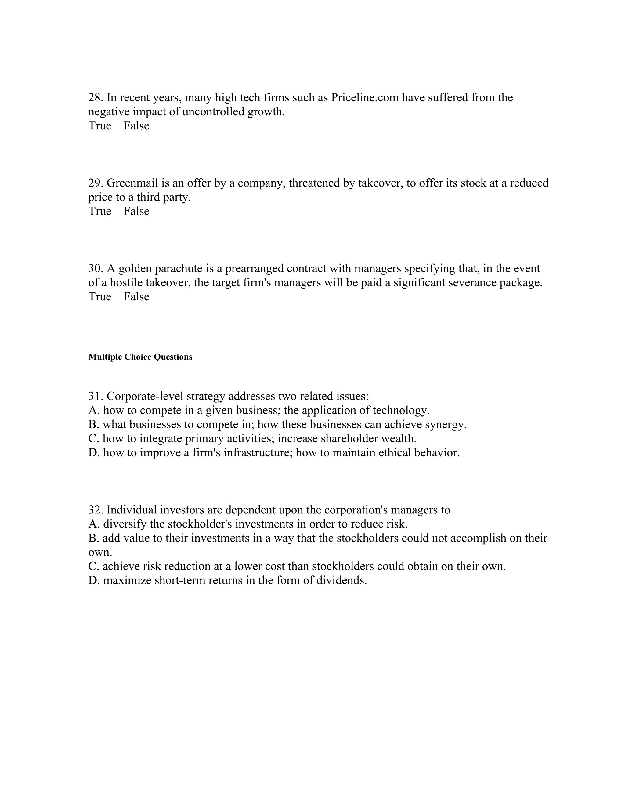 28. In recent years, many high tech firms such as Priceline.com have suffered from the
negative impact of uncontrolled growth.
True False
29. Greenmail is an offer by a company, threatened by takeover, to offer its stock at a reduced
price to a third party.
True False
30. A golden parachute is a prearranged contract with managers specifying that, in the event
of a hostile takeover, the target firm's managers will be paid a significant severance package.
True False
Multiple Choice Questions
31. Corporate-level strategy addresses two related issues:
A. how to compete in a given business; the application of technology.
B. what businesses to compete in; how these businesses can achieve synergy.
C. how to integrate primary activities; increase shareholder wealth.
D. how to improve a firm's infrastructure; how to maintain ethical behavior.
32. Individual investors are dependent upon the corporation's managers to
A. diversify the stockholder's investments in order to reduce risk.
B. add value to their investments in a way that the stockholders could not accomplish on their
own.
C. achieve risk reduction at a lower cost than stockholders could obtain on their own.
D. maximize short-term returns in the form of dividends.
 