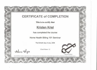 TIFICATE of C ETION
This is to certify that
Kristen Kriel
has completed the course
Home Health Billing 101 Seminar
The thirtieth day of July, 2009
~
.... ,.
" .......•. :. :.: iM. ,
"~ '~" ,. T 'It
Clock Hours: 12
• ~ lA,
-tv.
149259232590450
Axxess Healthcare Consult is an approved provider of continuing education in the administration ufHume Health Agencies by the Texas Department of Aging and Disability Services
 