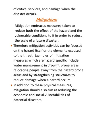 of critical services, and damage when the
disaster occurs.
Mitigation:
Mitigation embraces measures taken to
reduce both the effect of the hazard and the
vulnerable conditions to it in order to reduce
the scale of a future disaster.
 Therefore mitigation activities can be focused
on the hazard itself or the elements exposed
to the threat. Examples of mitigation
measures which are hazard specific include
water management in drought prone areas,
relocating people away from the hazard prone
areas and by strengthening structures to
reduce damage when a hazard occurs.
 In addition to these physical measures,
mitigation should also aim at reducing the
economic and social vulnerabilities of
potential disasters.
 