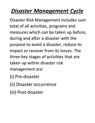 Disaster Management Cycle
Disaster Risk Management includes sum
total of all activities, programs and
measures which can be taken up before,
during and after a disaster with the
purpose to avoid a disaster, reduce its
impact or recover from its losses. The
three key stages of activities that are
taken up within disaster risk
management are:
(i) Pre-disaster
(ii) Disaster occurrence
(iii) Post disaster
 