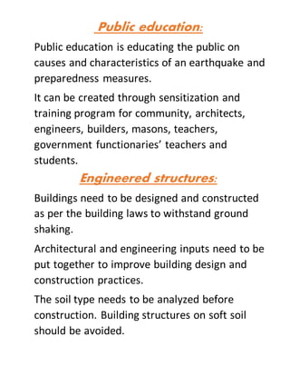 Public education:
Public education is educating the public on
causes and characteristics of an earthquake and
preparedness measures.
It can be created through sensitization and
training program for community, architects,
engineers, builders, masons, teachers,
government functionaries’ teachers and
students.
Engineered structures:
Buildings need to be designed and constructed
as per the building laws to withstand ground
shaking.
Architectural and engineering inputs need to be
put together to improve building design and
construction practices.
The soil type needs to be analyzed before
construction. Building structures on soft soil
should be avoided.
 