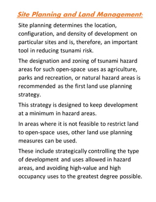 Site Planning and Land Management:
Site planning determines the location,
configuration, and density of development on
particular sites and is, therefore, an important
tool in reducing tsunami risk.
The designation and zoning of tsunami hazard
areas for such open-space uses as agriculture,
parks and recreation, or natural hazard areas is
recommended as the first land use planning
strategy.
This strategy is designed to keep development
at a minimum in hazard areas.
In areas where it is not feasible to restrict land
to open-space uses, other land use planning
measures can be used.
These include strategically controlling the type
of development and uses allowed in hazard
areas, and avoiding high-value and high
occupancy uses to the greatest degree possible.
 