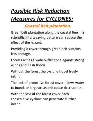 Possible Risk Reduction
Measures for CYCLONES:
Coastal belt plantation:
Green belt plantation along the coastal line in a
scientific interweaving pattern can reduce the
effect of the hazard.
Providing a cover through green belt sustains
less damage.
Forests act as a wide buffer zone against strong
winds and flash floods.
Without the forest the cyclone travel freely
inland.
The lack of protective forest cover allows water
to inundate large areas and cause destruction.
With the loss of the forest cover each
consecutive cyclone can penetrate further
inland.
 