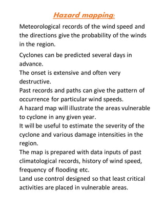 Hazard mapping:
Meteorological records of the wind speed and
the directions give the probability of the winds
in the region.
Cyclones can be predicted several days in
advance.
The onset is extensive and often very
destructive.
Past records and paths can give the pattern of
occurrence for particular wind speeds.
A hazard map will illustrate the areas vulnerable
to cyclone in any given year.
It will be useful to estimate the severity of the
cyclone and various damage intensities in the
region.
The map is prepared with data inputs of past
climatological records, history of wind speed,
frequency of flooding etc.
Land use control designed so that least critical
activities are placed in vulnerable areas.
 