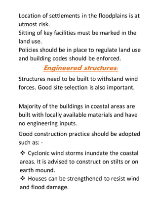Location of settlements in the floodplains is at
utmost risk.
Sitting of key facilities must be marked in the
land use.
Policies should be in place to regulate land use
and building codes should be enforced.
Engineered structures:
Structures need to be built to withstand wind
forces. Good site selection is also important.
Majority of the buildings in coastal areas are
built with locally available materials and have
no engineering inputs.
Good construction practice should be adopted
such as: -
 Cyclonic wind storms inundate the coastal
areas. It is advised to construct on stilts or on
earth mound.
 Houses can be strengthened to resist wind
and flood damage.
 