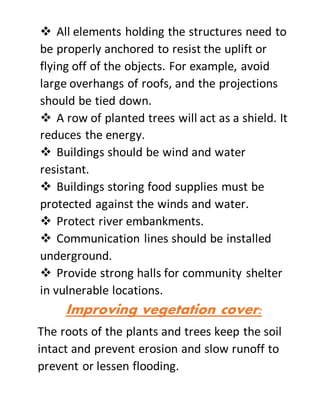  All elements holding the structures need to
be properly anchored to resist the uplift or
flying off of the objects. For example, avoid
large overhangs of roofs, and the projections
should be tied down.
 A row of planted trees will act as a shield. It
reduces the energy.
 Buildings should be wind and water
resistant.
 Buildings storing food supplies must be
protected against the winds and water.
 Protect river embankments.
 Communication lines should be installed
underground.
 Provide strong halls for community shelter
in vulnerable locations.
Improving vegetation cover:
The roots of the plants and trees keep the soil
intact and prevent erosion and slow runoff to
prevent or lessen flooding.
 