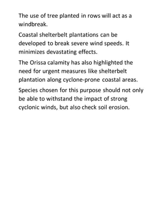 The use of tree planted in rows will act as a
windbreak.
Coastal shelterbelt plantations can be
developed to break severe wind speeds. It
minimizes devastating effects.
The Orissa calamity has also highlighted the
need for urgent measures like shelterbelt
plantation along cyclone-prone coastal areas.
Species chosen for this purpose should not only
be able to withstand the impact of strong
cyclonic winds, but also check soil erosion.
 