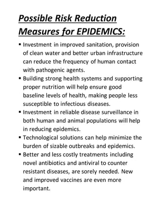 Possible Risk Reduction
Measures for EPIDEMICS:
 Investment in improved sanitation, provision
of clean water and better urban infrastructure
can reduce the frequency of human contact
with pathogenic agents.
 Building strong health systems and supporting
proper nutrition will help ensure good
baseline levels of health, making people less
susceptible to infectious diseases.
 Investment in reliable disease surveillance in
both human and animal populations will help
in reducing epidemics.
 Technological solutions can help minimize the
burden of sizable outbreaks and epidemics.
 Better and less costly treatments including
novel antibiotics and antiviral to counter
resistant diseases, are sorely needed. New
and improved vaccines are even more
important.
 