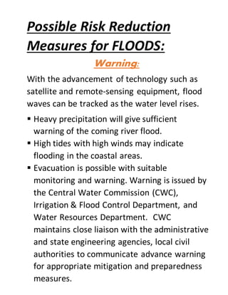 Possible Risk Reduction
Measures for FLOODS:
Warning:
With the advancement of technology such as
satellite and remote-sensing equipment, flood
waves can be tracked as the water level rises.
 Heavy precipitation will give sufficient
warning of the coming river flood.
 High tides with high winds may indicate
flooding in the coastal areas.
 Evacuation is possible with suitable
monitoring and warning. Warning is issued by
the Central Water Commission (CWC),
Irrigation & Flood Control Department, and
Water Resources Department. CWC
maintains close liaison with the administrative
and state engineering agencies, local civil
authorities to communicate advance warning
for appropriate mitigation and preparedness
measures.
 