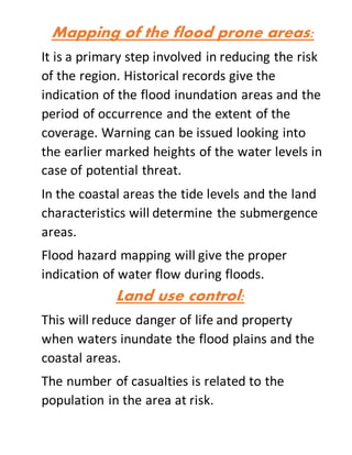 Mapping of the flood prone areas:
It is a primary step involved in reducing the risk
of the region. Historical records give the
indication of the flood inundation areas and the
period of occurrence and the extent of the
coverage. Warning can be issued looking into
the earlier marked heights of the water levels in
case of potential threat.
In the coastal areas the tide levels and the land
characteristics will determine the submergence
areas.
Flood hazard mapping will give the proper
indication of water flow during floods.
Land use control:
This will reduce danger of life and property
when waters inundate the flood plains and the
coastal areas.
The number of casualties is related to the
population in the area at risk.
 