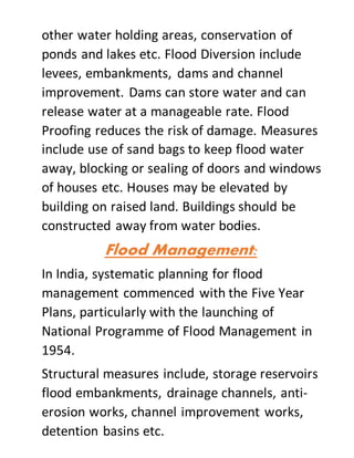 other water holding areas, conservation of
ponds and lakes etc. Flood Diversion include
levees, embankments, dams and channel
improvement. Dams can store water and can
release water at a manageable rate. Flood
Proofing reduces the risk of damage. Measures
include use of sand bags to keep flood water
away, blocking or sealing of doors and windows
of houses etc. Houses may be elevated by
building on raised land. Buildings should be
constructed away from water bodies.
Flood Management:
In India, systematic planning for flood
management commenced with the Five Year
Plans, particularly with the launching of
National Programme of Flood Management in
1954.
Structural measures include, storage reservoirs
flood embankments, drainage channels, anti-
erosion works, channel improvement works,
detention basins etc.
 