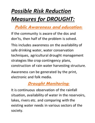 Possible Risk Reduction
Measures for DROUGHT:
Public Awareness and education:
If the community is aware of the dos and
don’ts, then half of the problem is solved.
This includes awareness on the availability of
safe drinking water, water conservation
techniques, agricultural drought management
strategies like crop contingency plans,
construction of rain water harvesting structure.
Awareness can be generated by the print,
electronic and folk media.
Drought Monitoring:
It is continuous observation of the rainfall
situation, availability of water in the reservoirs,
lakes, rivers etc. and comparing with the
existing water needs in various sectors of the
society.
 