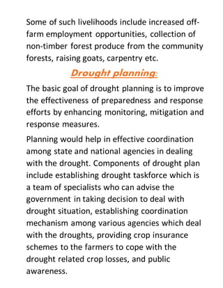 Some of such livelihoods include increased off-
farm employment opportunities, collection of
non-timber forest produce from the community
forests, raising goats, carpentry etc.
Drought planning:
The basic goal of drought planning is to improve
the effectiveness of preparedness and response
efforts by enhancing monitoring, mitigation and
response measures.
Planning would help in effective coordination
among state and national agencies in dealing
with the drought. Components of drought plan
include establishing drought taskforce which is
a team of specialists who can advise the
government in taking decision to deal with
drought situation, establishing coordination
mechanism among various agencies which deal
with the droughts, providing crop insurance
schemes to the farmers to cope with the
drought related crop losses, and public
awareness.
 