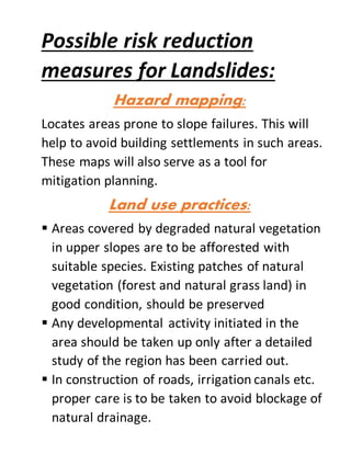 Possible risk reduction
measures for Landslides:
Hazard mapping:
Locates areas prone to slope failures. This will
help to avoid building settlements in such areas.
These maps will also serve as a tool for
mitigation planning.
Land use practices:
 Areas covered by degraded natural vegetation
in upper slopes are to be afforested with
suitable species. Existing patches of natural
vegetation (forest and natural grass land) in
good condition, should be preserved
 Any developmental activity initiated in the
area should be taken up only after a detailed
study of the region has been carried out.
 In construction of roads, irrigation canals etc.
proper care is to be taken to avoid blockage of
natural drainage.
 