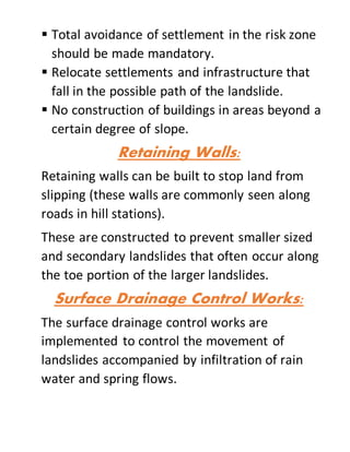  Total avoidance of settlement in the risk zone
should be made mandatory.
 Relocate settlements and infrastructure that
fall in the possible path of the landslide.
 No construction of buildings in areas beyond a
certain degree of slope.
Retaining Walls:
Retaining walls can be built to stop land from
slipping (these walls are commonly seen along
roads in hill stations).
These are constructed to prevent smaller sized
and secondary landslides that often occur along
the toe portion of the larger landslides.
Surface Drainage Control Works:
The surface drainage control works are
implemented to control the movement of
landslides accompanied by infiltration of rain
water and spring flows.
 