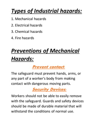 Types of Industrial hazards:
1. Mechanical hazards
2. Electrical hazards
3. Chemical hazards
4. Fire hazards
Preventions of Mechanical
Hazards:
Prevent contact:
The safeguard must prevent hands, arms, or
any part of a worker's body from making
contact with dangerous moving parts.
Security Devices:
Workers should not be able to easily remove
with the safeguard. Guards and safety devices
should be made of durable material that will
withstand the conditions of normal use.
 