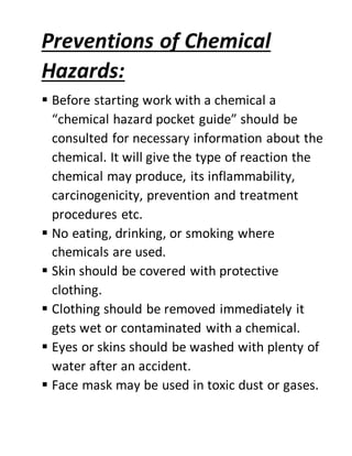 Preventions of Chemical
Hazards:
 Before starting work with a chemical a
“chemical hazard pocket guide” should be
consulted for necessary information about the
chemical. It will give the type of reaction the
chemical may produce, its inflammability,
carcinogenicity, prevention and treatment
procedures etc.
 No eating, drinking, or smoking where
chemicals are used.
 Skin should be covered with protective
clothing.
 Clothing should be removed immediately it
gets wet or contaminated with a chemical.
 Eyes or skins should be washed with plenty of
water after an accident.
 Face mask may be used in toxic dust or gases.
 