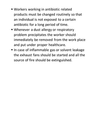  Workers working in antibiotic related
products must be changed routinely so that
an individual is not exposed to a certain
antibiotic for a long period of time.
 Whenever a dust allergy or respiratory
problem precipitates the worker should
immediately be removed from the work place
and put under proper healthcare.
 In case of inflammable gas or solvent leakage
the exhaust fans should be started and all the
source of fire should be extinguished.
 