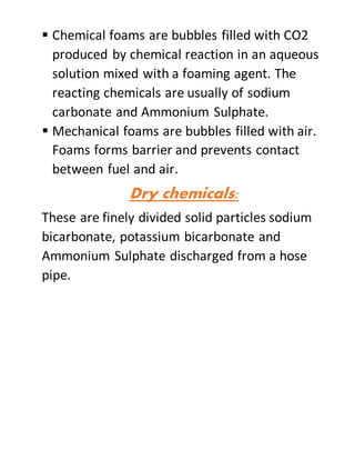  Chemical foams are bubbles filled with CO2
produced by chemical reaction in an aqueous
solution mixed with a foaming agent. The
reacting chemicals are usually of sodium
carbonate and Ammonium Sulphate.
 Mechanical foams are bubbles filled with air.
Foams forms barrier and prevents contact
between fuel and air.
Dry chemicals:
These are finely divided solid particles sodium
bicarbonate, potassium bicarbonate and
Ammonium Sulphate discharged from a hose
pipe.
 