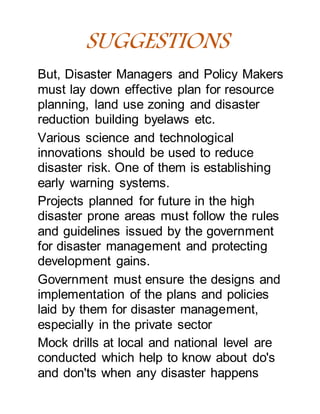 SUGGESTIONS
But, Disaster Managers and Policy Makers
must lay down effective plan for resource
planning, land use zoning and disaster
reduction building byelaws etc.
Various science and technological
innovations should be used to reduce
disaster risk. One of them is establishing
early warning systems.
Projects planned for future in the high
disaster prone areas must follow the rules
and guidelines issued by the government
for disaster management and protecting
development gains.
Government must ensure the designs and
implementation of the plans and policies
laid by them for disaster management,
especially in the private sector
Mock drills at local and national level are
conducted which help to know about do's
and don'ts when any disaster happens
 