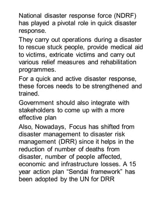 National disaster response force (NDRF)
has played a pivotal role in quick disaster
response.
They carry out operations during a disaster
to rescue stuck people, provide medical aid
to victims, extricate victims and carry out
various relief measures and rehabilitation
programmes.
For a quick and active disaster response,
these forces needs to be strengthened and
trained.
Government should also integrate with
stakeholders to come up with a more
effective plan
Also, Nowadays, Focus has shifted from
disaster management to disaster risk
management (DRR) since it helps in the
reduction of number of deaths from
disaster, number of people affected,
economic and infrastructure losses. A 15
year action plan “Sendai framework” has
been adopted by the UN for DRR
 
